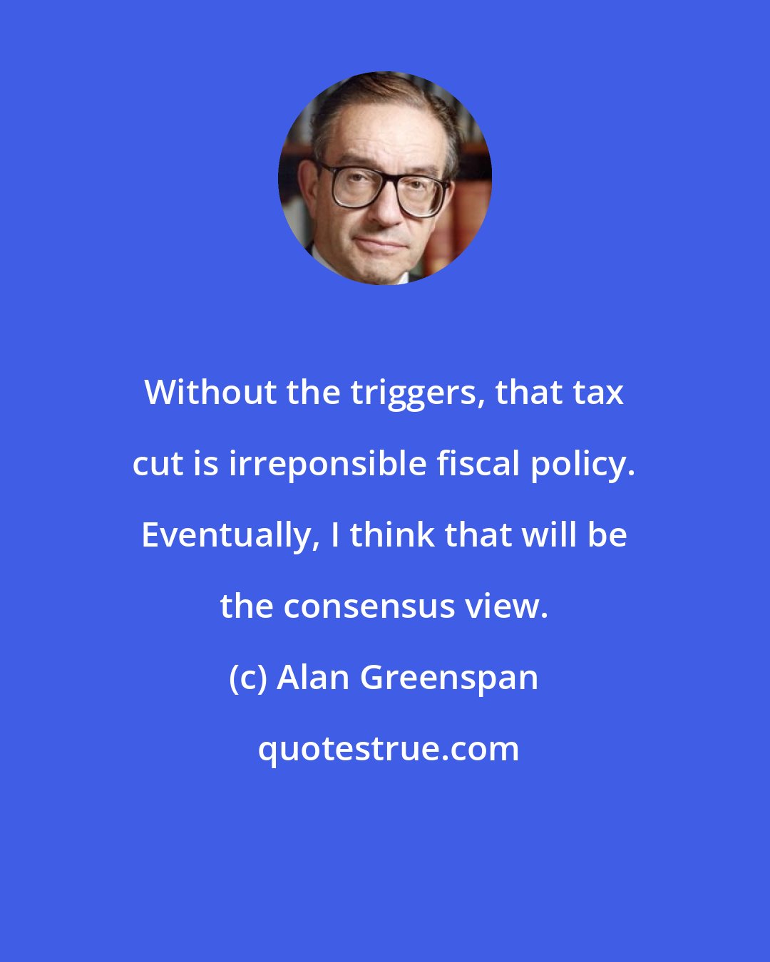 Alan Greenspan: Without the triggers, that tax cut is irreponsible fiscal policy. Eventually, I think that will be the consensus view.