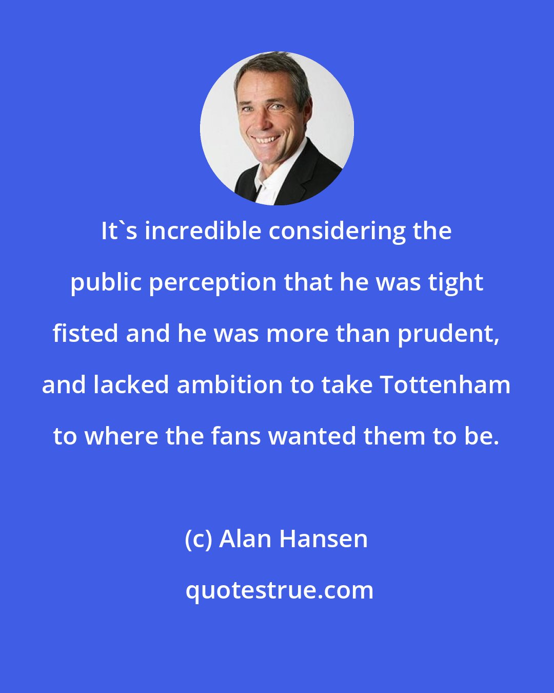 Alan Hansen: It's incredible considering the public perception that he was tight fisted and he was more than prudent, and lacked ambition to take Tottenham to where the fans wanted them to be.