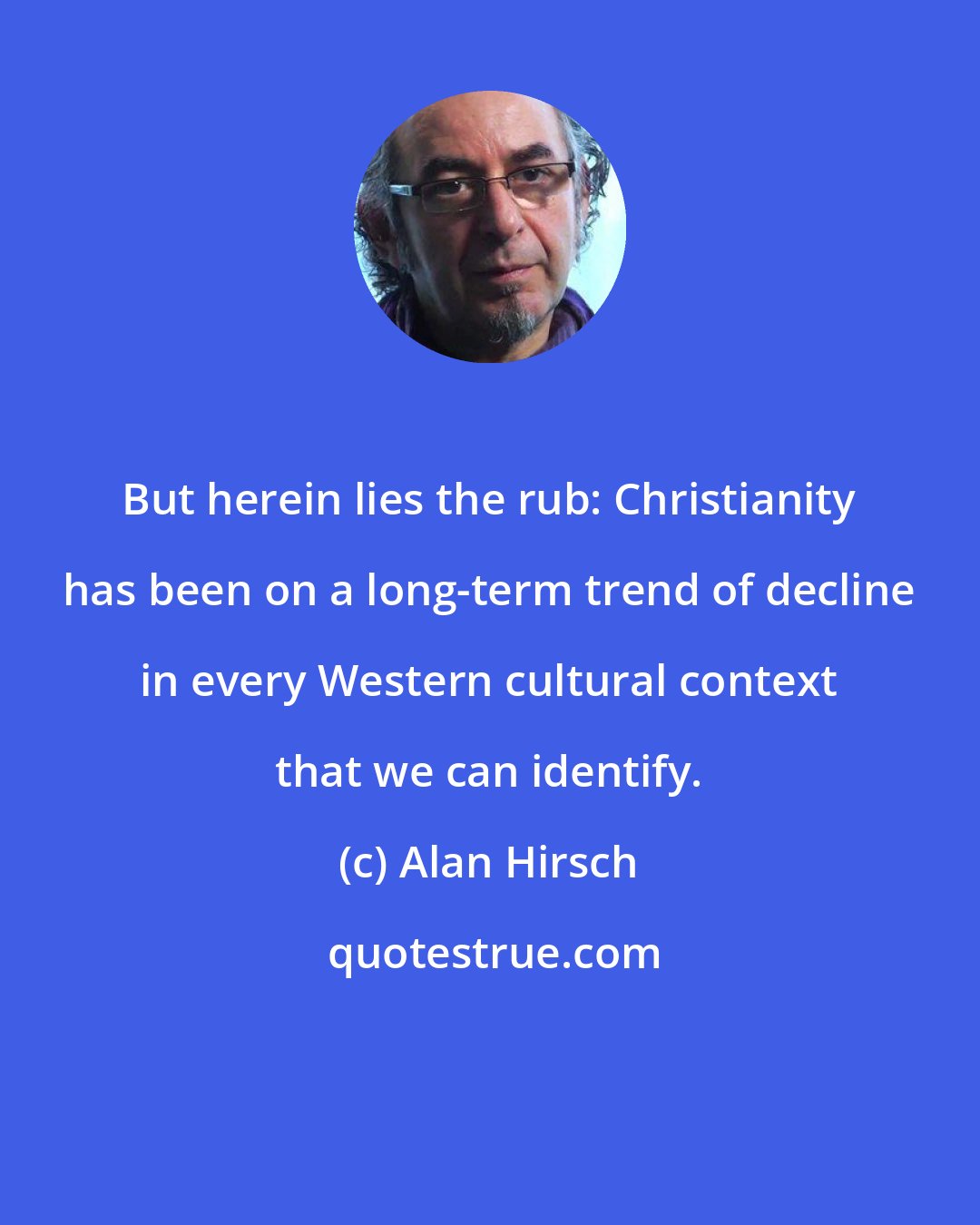 Alan Hirsch: But herein lies the rub: Christianity has been on a long-term trend of decline in every Western cultural context that we can identify.