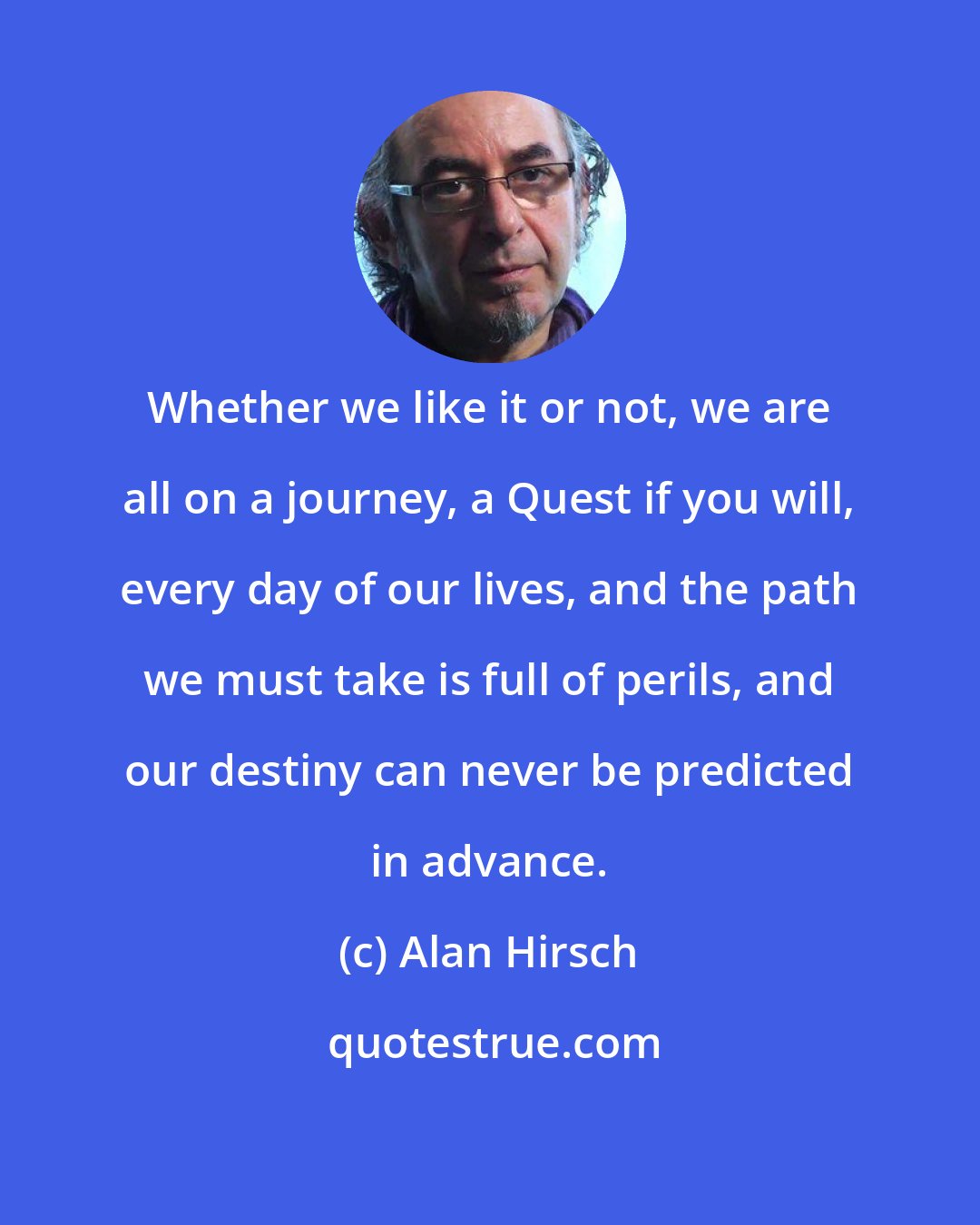 Alan Hirsch: Whether we like it or not, we are all on a journey, a Quest if you will, every day of our lives, and the path we must take is full of perils, and our destiny can never be predicted in advance.