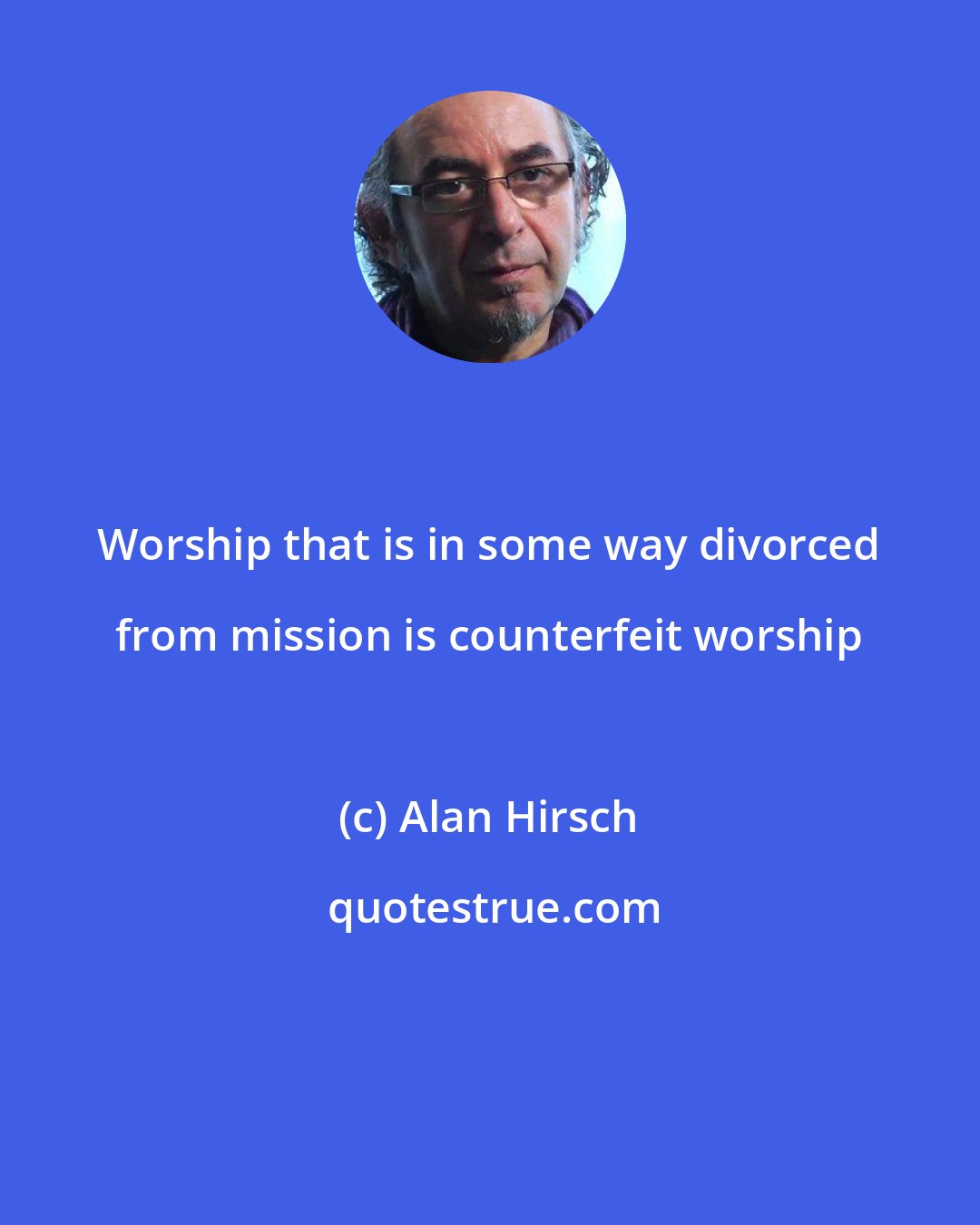 Alan Hirsch: Worship that is in some way divorced from mission is counterfeit worship