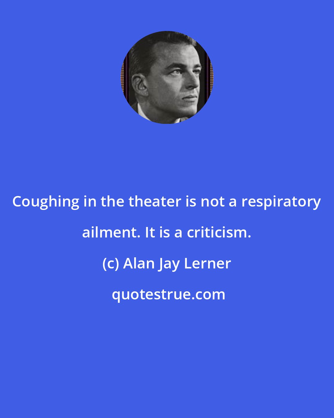 Alan Jay Lerner: Coughing in the theater is not a respiratory ailment. It is a criticism.