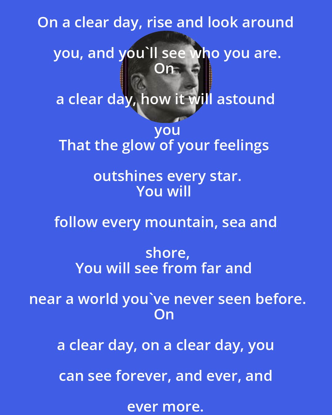 Alan Jay Lerner: On a clear day, rise and look around you, and you'll see who you are.
On a clear day, how it will astound you
That the glow of your feelings outshines every star.
You will follow every mountain, sea and shore,
You will see from far and near a world you've never seen before.
On a clear day, on a clear day, you can see forever, and ever, and ever more.