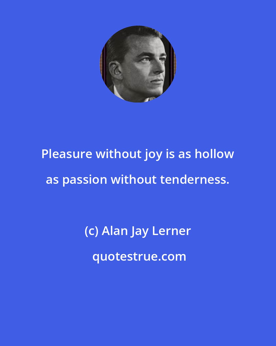 Alan Jay Lerner: Pleasure without joy is as hollow as passion without tenderness.