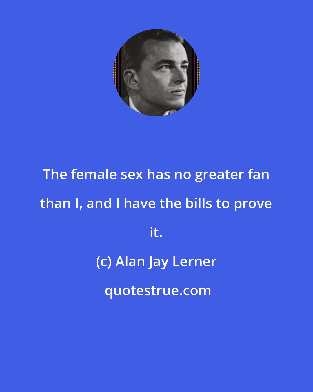 Alan Jay Lerner: The female sex has no greater fan than I, and I have the bills to prove it.