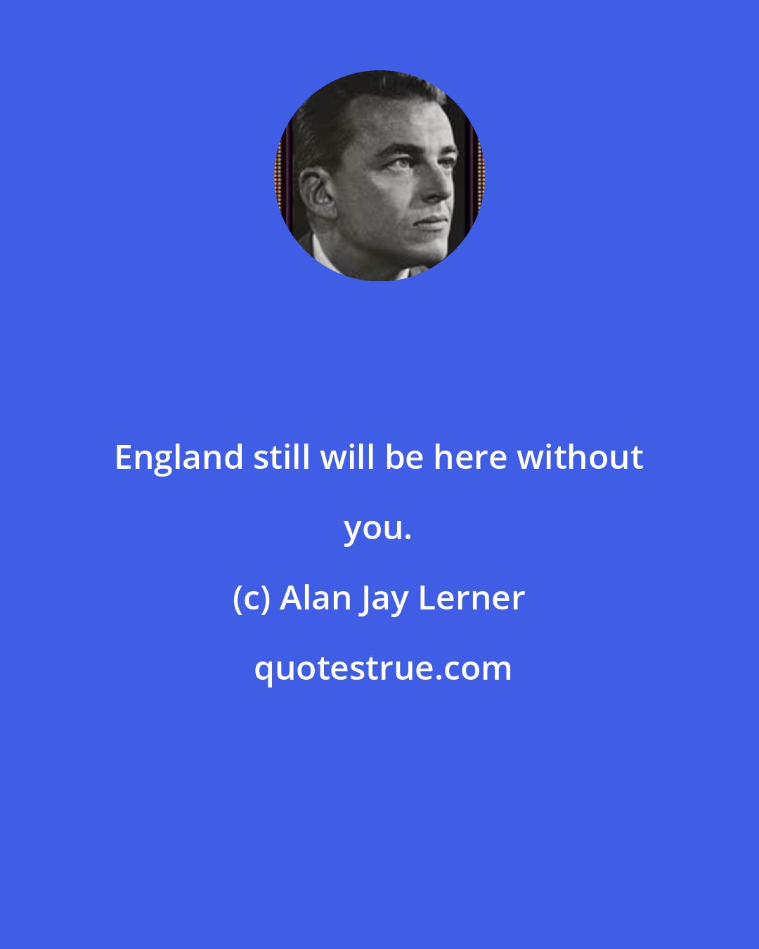 Alan Jay Lerner: England still will be here without you.