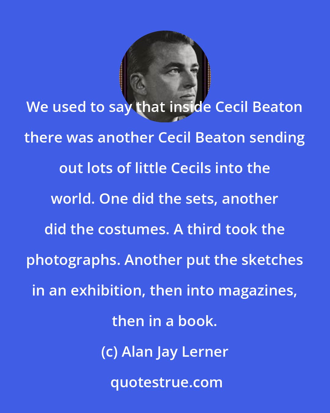 Alan Jay Lerner: We used to say that inside Cecil Beaton there was another Cecil Beaton sending out lots of little Cecils into the world. One did the sets, another did the costumes. A third took the photographs. Another put the sketches in an exhibition, then into magazines, then in a book.