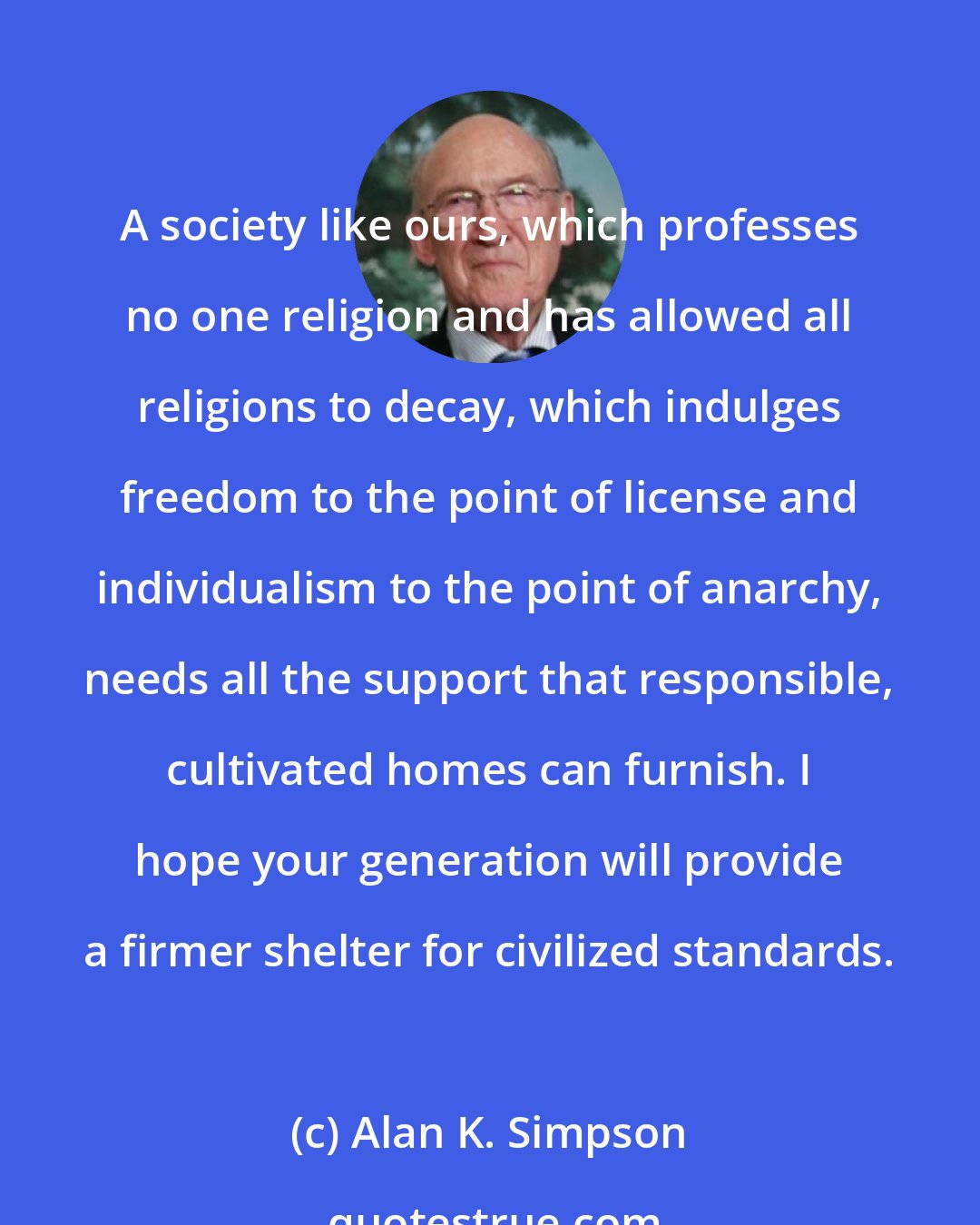 Alan K. Simpson: A society like ours, which professes no one religion and has allowed all religions to decay, which indulges freedom to the point of license and individualism to the point of anarchy, needs all the support that responsible, cultivated homes can furnish. I hope your generation will provide a firmer shelter for civilized standards.