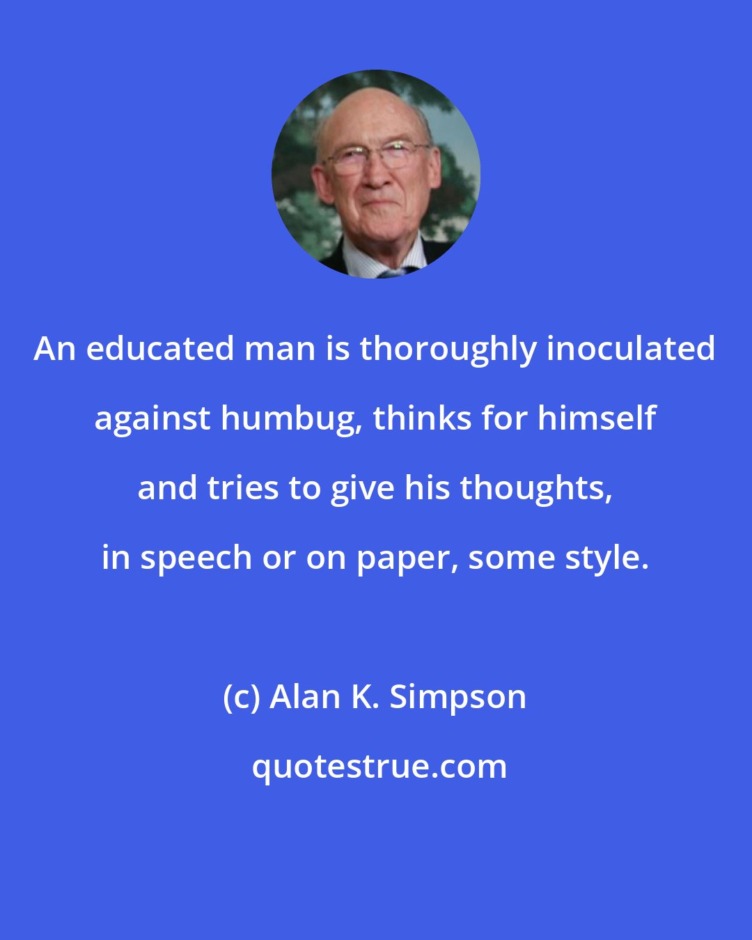 Alan K. Simpson: An educated man is thoroughly inoculated against humbug, thinks for himself and tries to give his thoughts, in speech or on paper, some style.