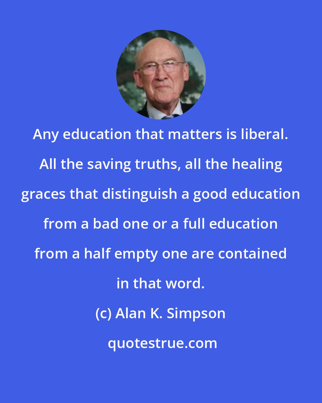 Alan K. Simpson: Any education that matters is liberal. All the saving truths, all the healing graces that distinguish a good education from a bad one or a full education from a half empty one are contained in that word.