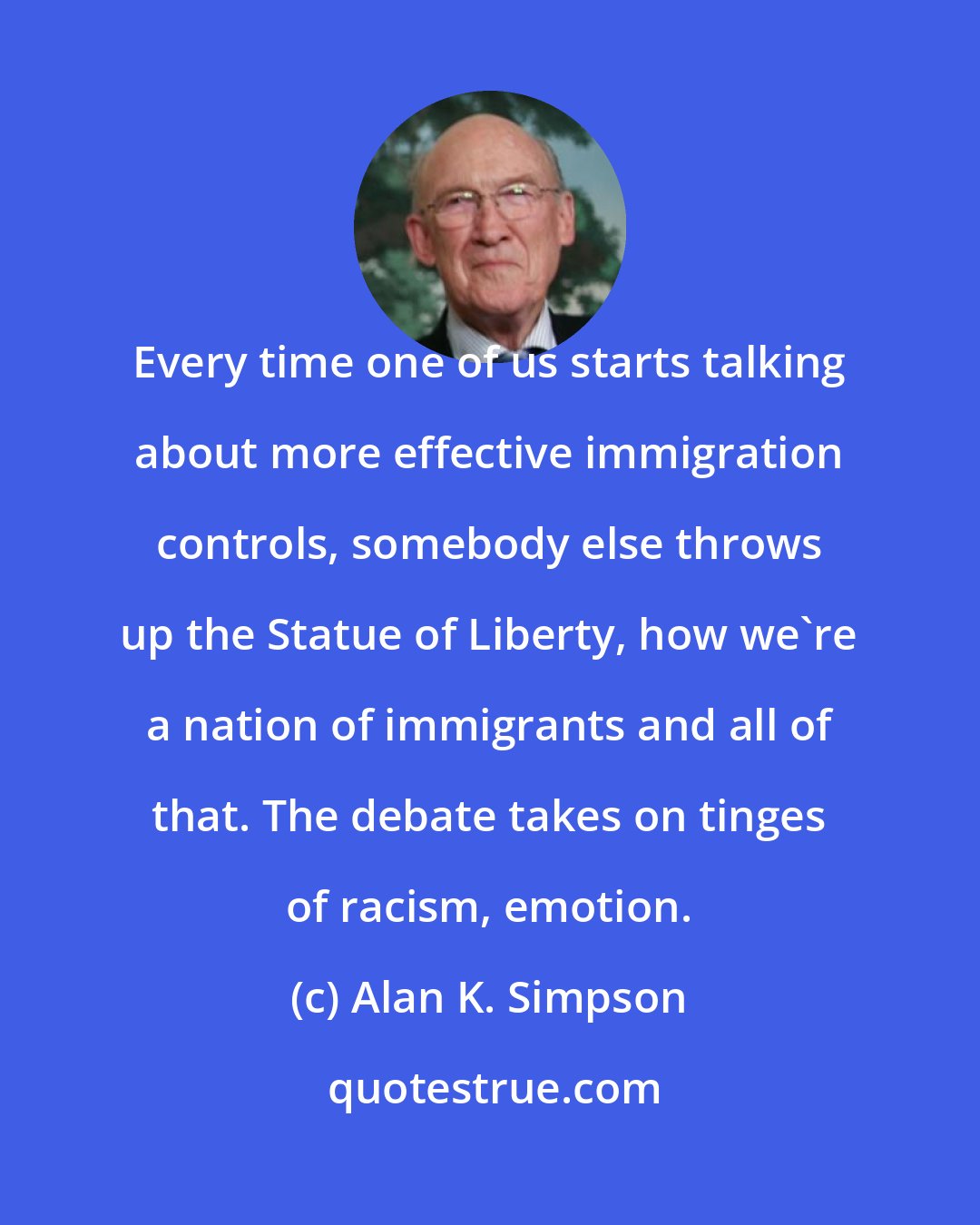 Alan K. Simpson: Every time one of us starts talking about more effective immigration controls, somebody else throws up the Statue of Liberty, how we're a nation of immigrants and all of that. The debate takes on tinges of racism, emotion.