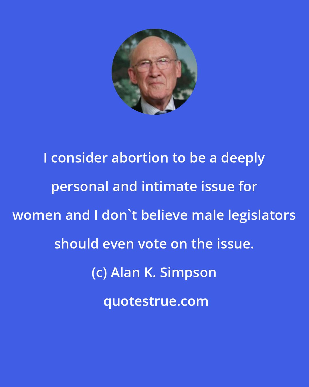 Alan K. Simpson: I consider abortion to be a deeply personal and intimate issue for women and I don't believe male legislators should even vote on the issue.