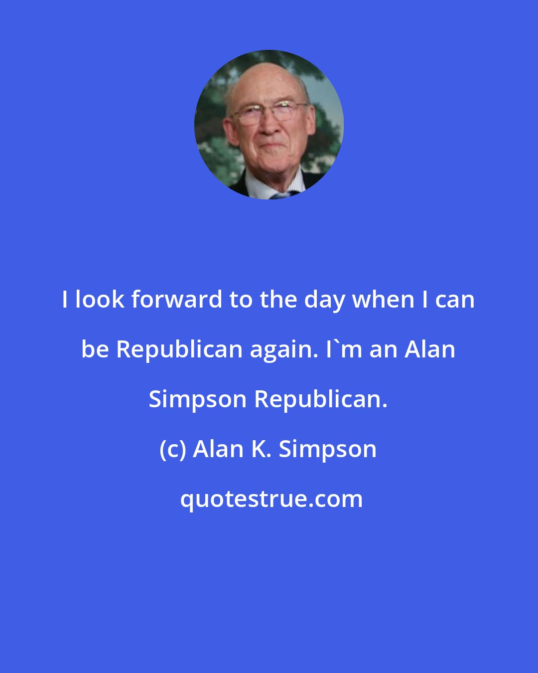 Alan K. Simpson: I look forward to the day when I can be Republican again. I'm an Alan Simpson Republican.