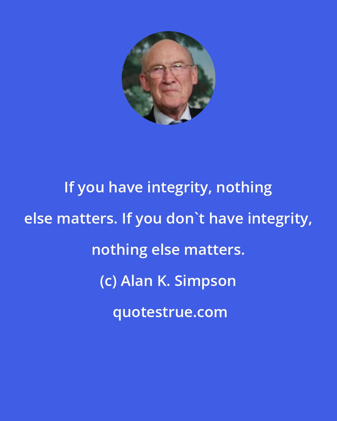 Alan K. Simpson: If you have integrity, nothing else matters. If you don't have integrity, nothing else matters.