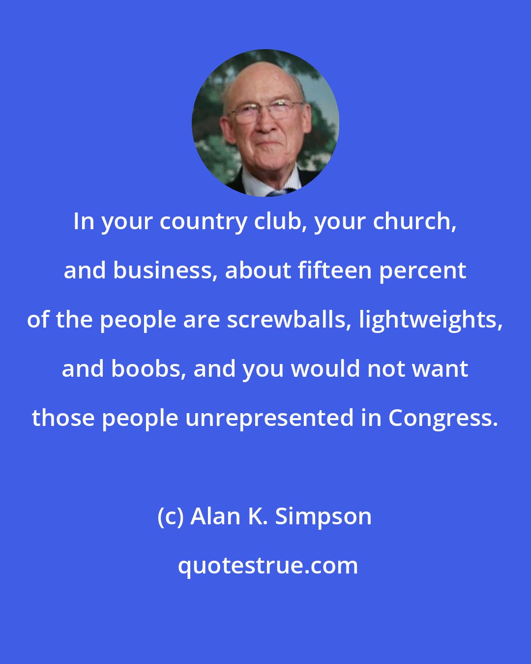 Alan K. Simpson: In your country club, your church, and business, about fifteen percent of the people are screwballs, lightweights, and boobs, and you would not want those people unrepresented in Congress.