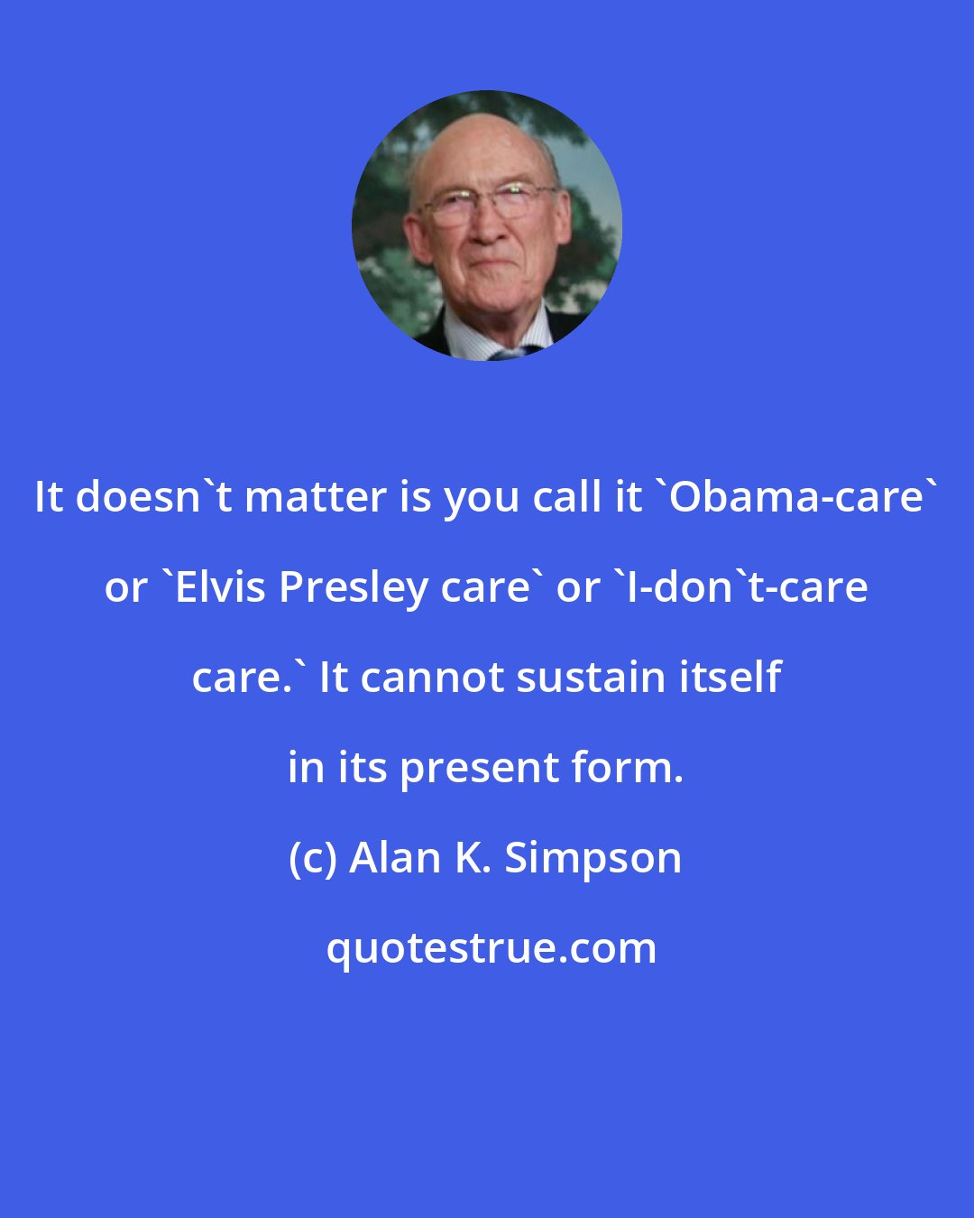 Alan K. Simpson: It doesn't matter is you call it 'Obama-care' or 'Elvis Presley care' or 'I-don't-care care.' It cannot sustain itself in its present form.