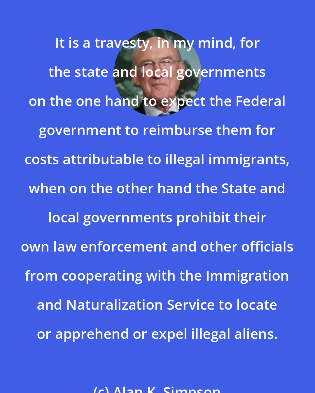 Alan K. Simpson: It is a travesty, in my mind, for the state and local governments on the one hand to expect the Federal government to reimburse them for costs attributable to illegal immigrants, when on the other hand the State and local governments prohibit their own law enforcement and other officials from cooperating with the Immigration and Naturalization Service to locate or apprehend or expel illegal aliens.