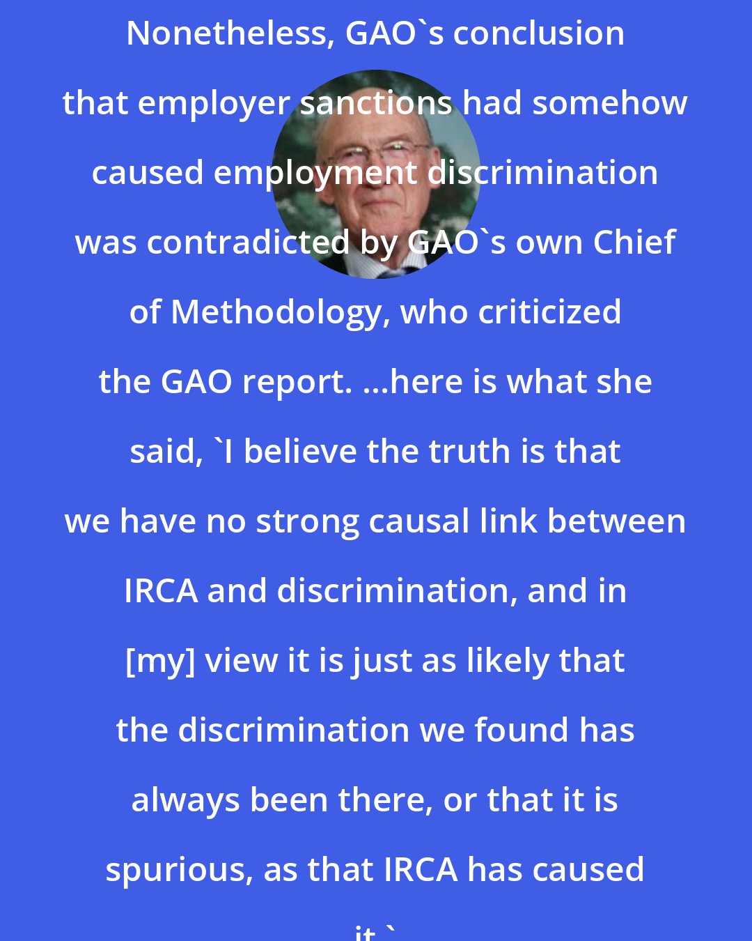 Alan K. Simpson: Nonetheless, GAO's conclusion that employer sanctions had somehow caused employment discrimination was contradicted by GAO's own Chief of Methodology, who criticized the GAO report. ...here is what she said, 'I believe the truth is that we have no strong causal link between IRCA and discrimination, and in [my] view it is just as likely that the discrimination we found has always been there, or that it is spurious, as that IRCA has caused it.'