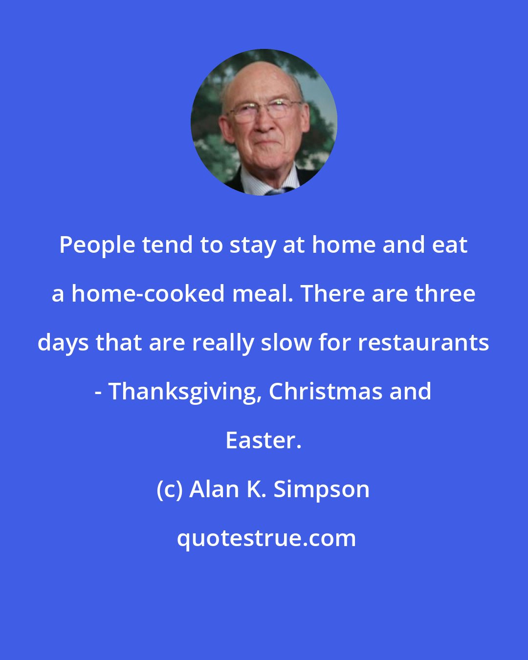 Alan K. Simpson: People tend to stay at home and eat a home-cooked meal. There are three days that are really slow for restaurants - Thanksgiving, Christmas and Easter.