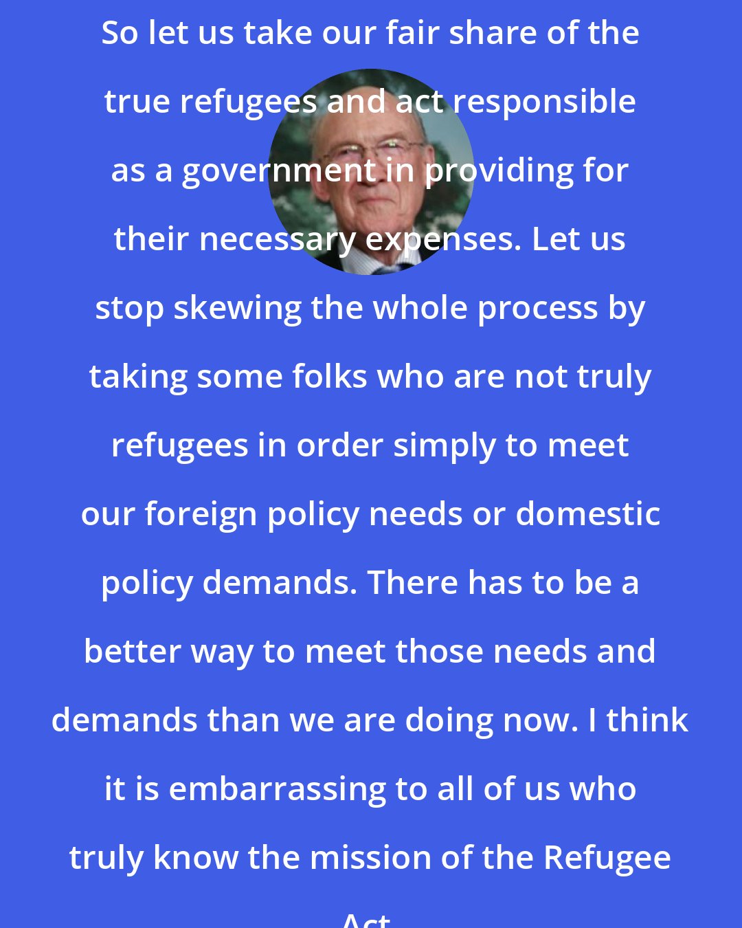 Alan K. Simpson: So let us take our fair share of the true refugees and act responsible as a government in providing for their necessary expenses. Let us stop skewing the whole process by taking some folks who are not truly refugees in order simply to meet our foreign policy needs or domestic policy demands. There has to be a better way to meet those needs and demands than we are doing now. I think it is embarrassing to all of us who truly know the mission of the Refugee Act.