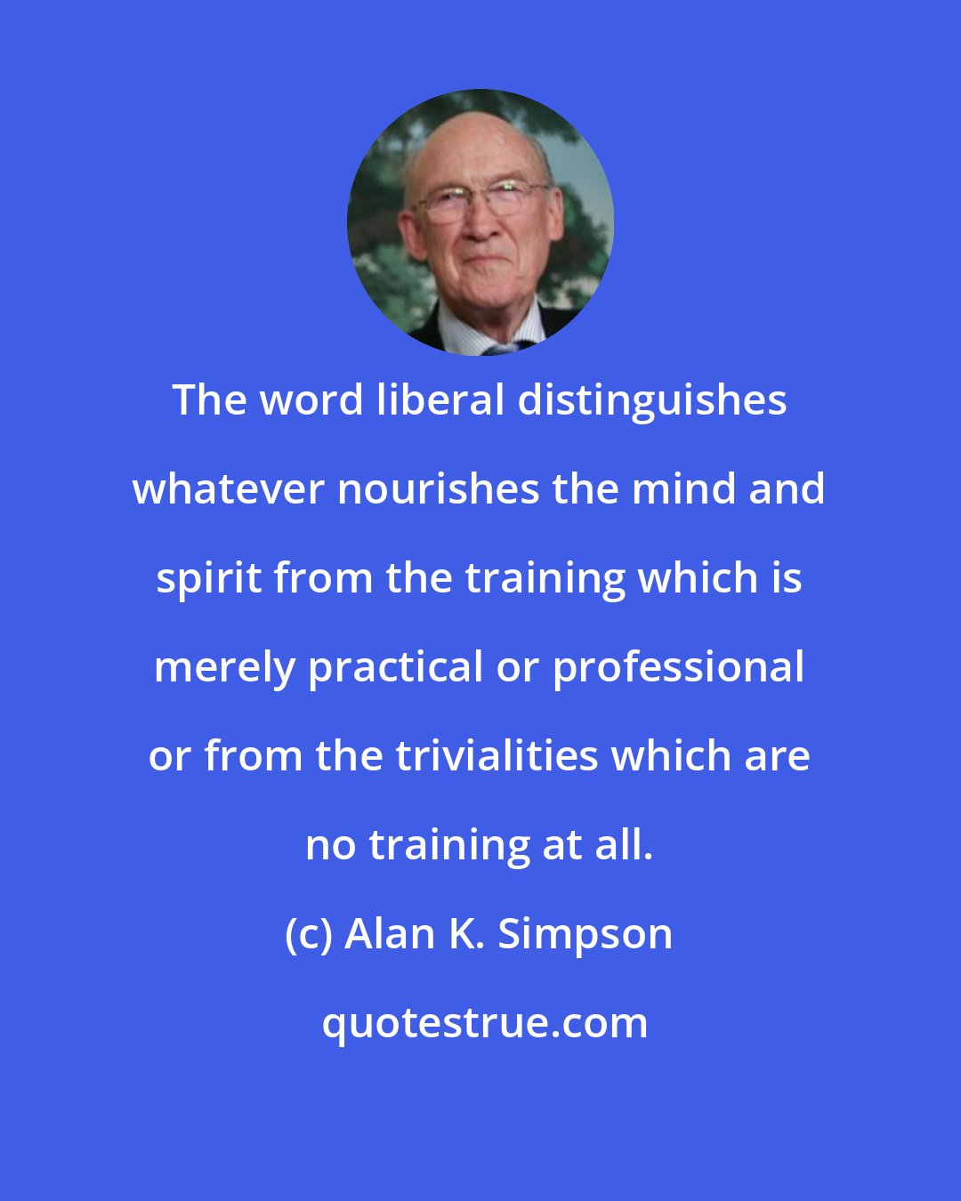 Alan K. Simpson: The word liberal distinguishes whatever nourishes the mind and spirit from the training which is merely practical or professional or from the trivialities which are no training at all.