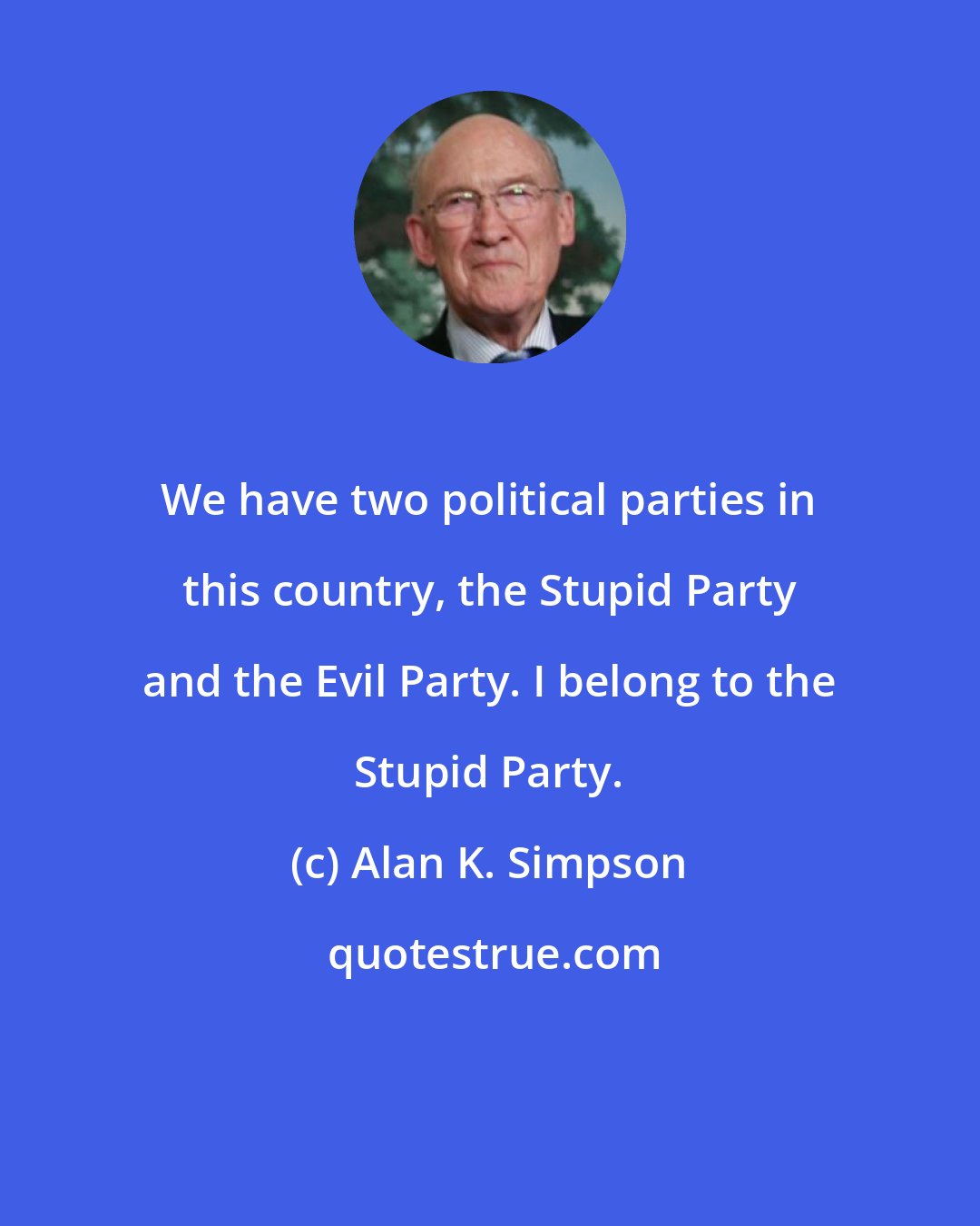 Alan K. Simpson: We have two political parties in this country, the Stupid Party and the Evil Party. I belong to the Stupid Party.