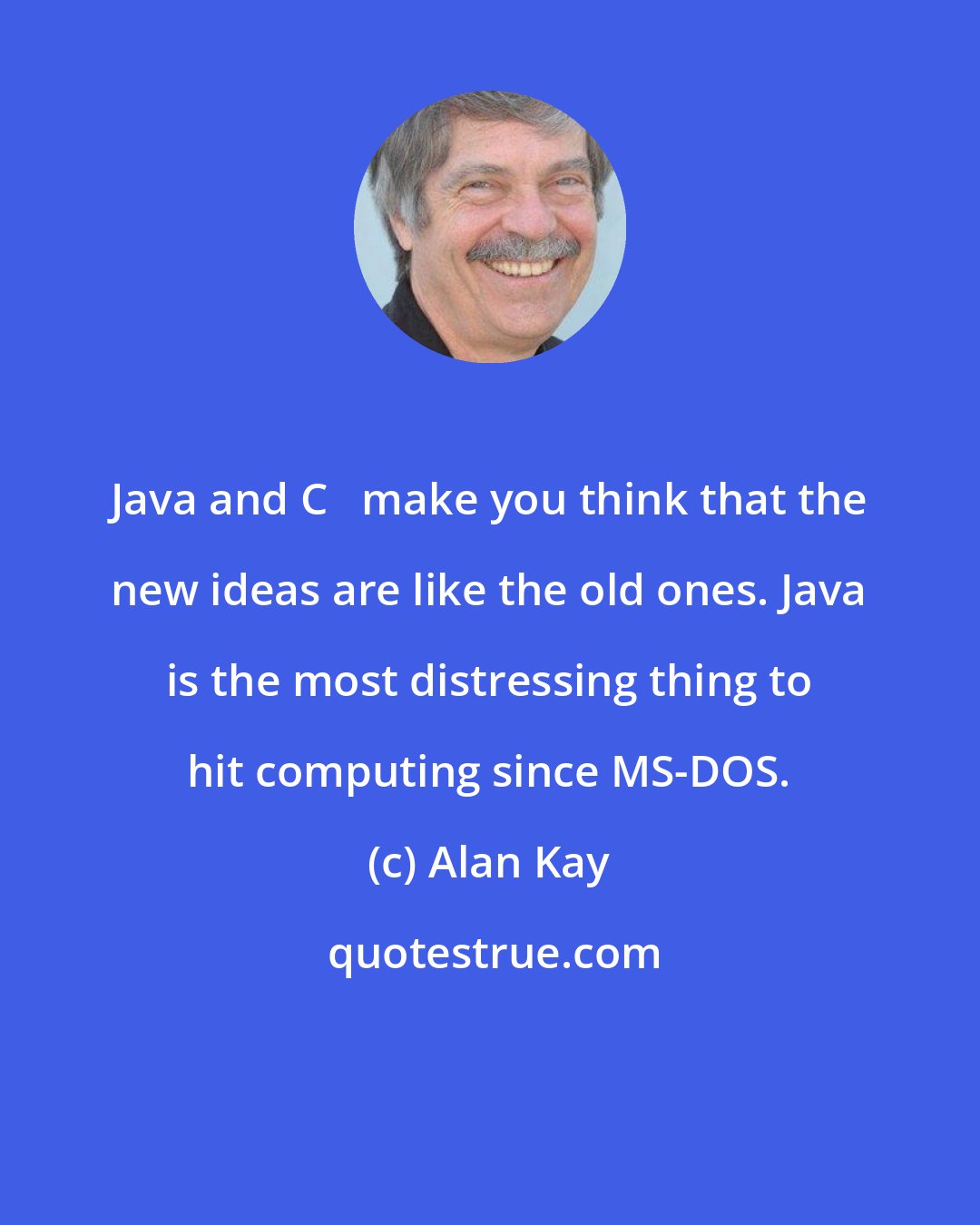 Alan Kay: Java and C++ make you think that the new ideas are like the old ones. Java is the most distressing thing to hit computing since MS-DOS.