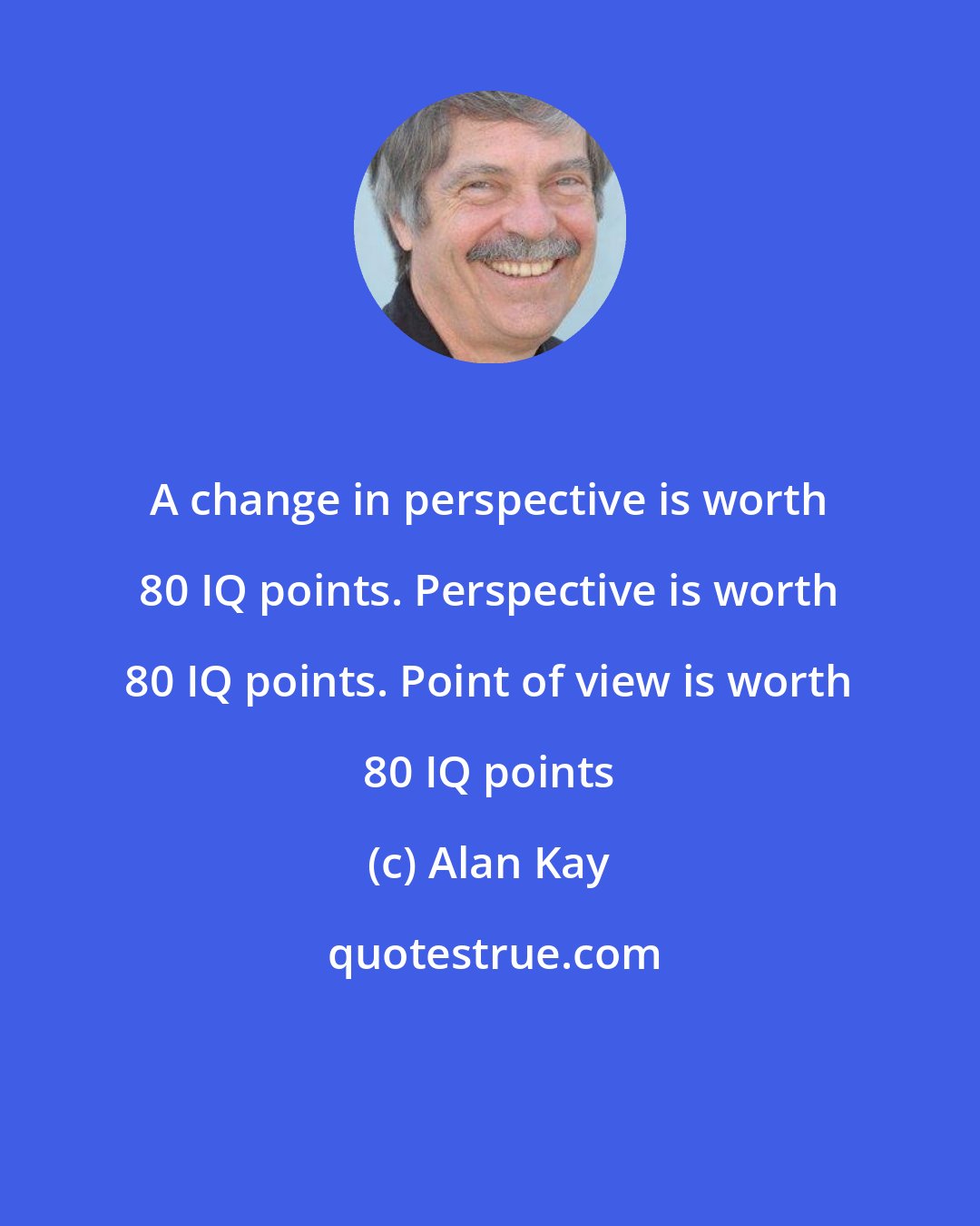 Alan Kay: A change in perspective is worth 80 IQ points. Perspective is worth 80 IQ points. Point of view is worth 80 IQ points