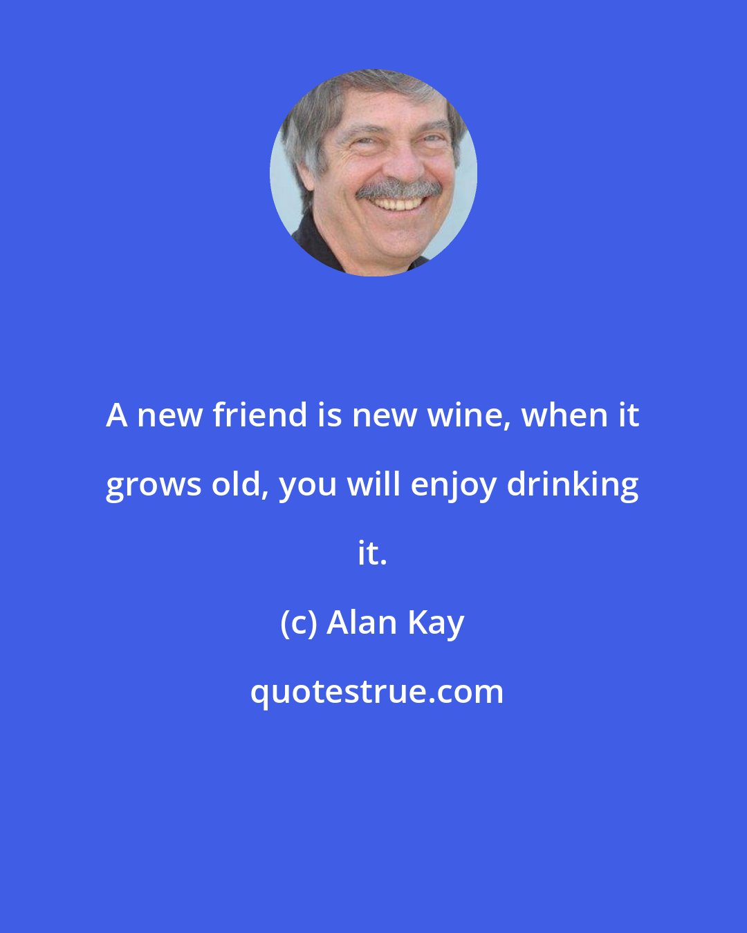 Alan Kay: A new friend is new wine, when it grows old, you will enjoy drinking it.