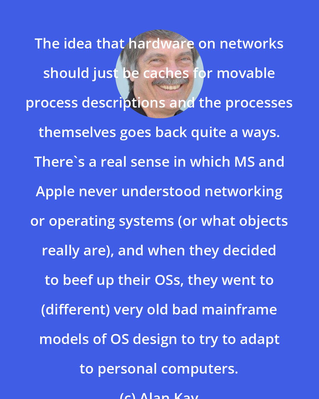 Alan Kay: The idea that hardware on networks should just be caches for movable process descriptions and the processes themselves goes back quite a ways. There's a real sense in which MS and Apple never understood networking or operating systems (or what objects really are), and when they decided to beef up their OSs, they went to (different) very old bad mainframe models of OS design to try to adapt to personal computers.