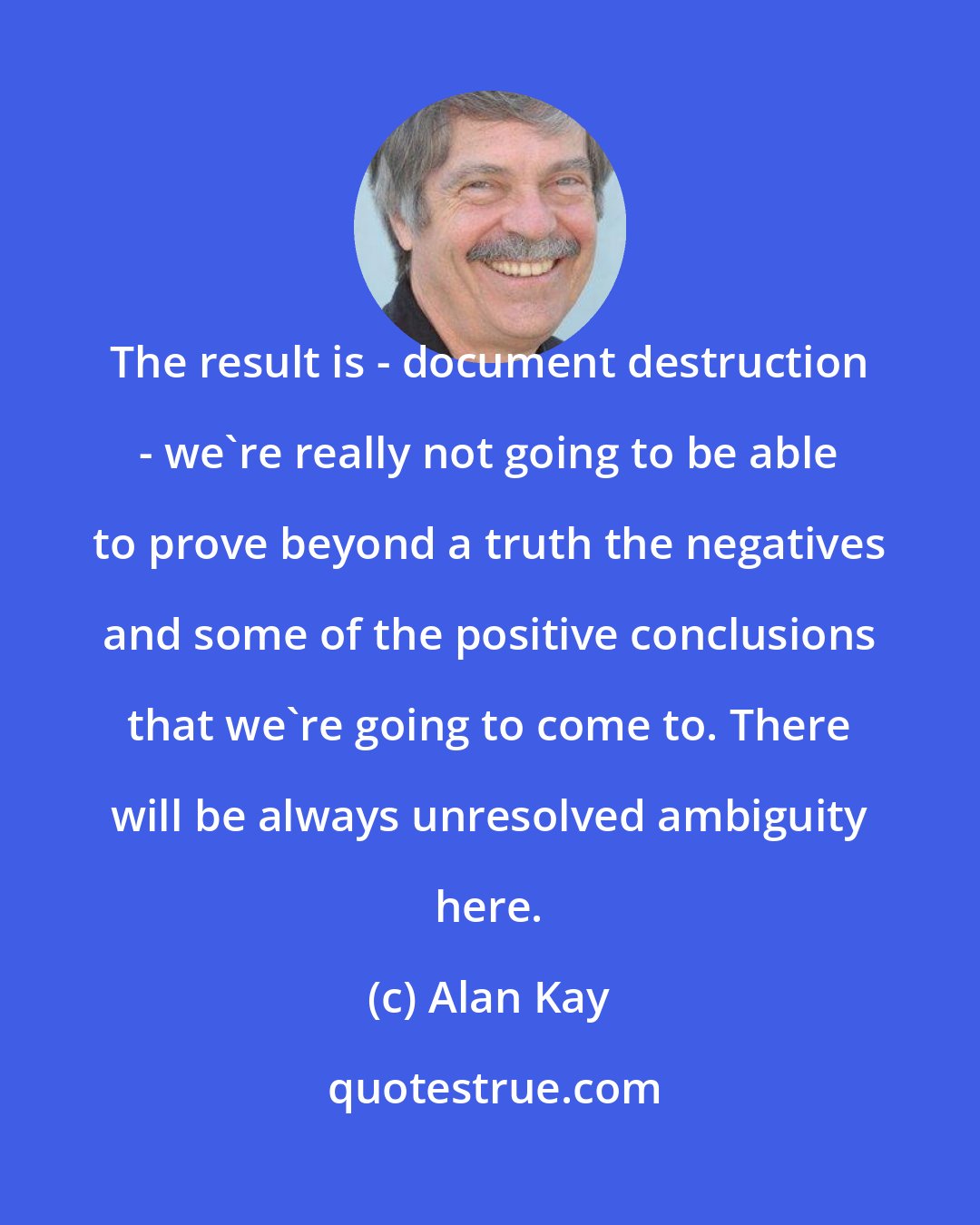 Alan Kay: The result is - document destruction - we're really not going to be able to prove beyond a truth the negatives and some of the positive conclusions that we're going to come to. There will be always unresolved ambiguity here.