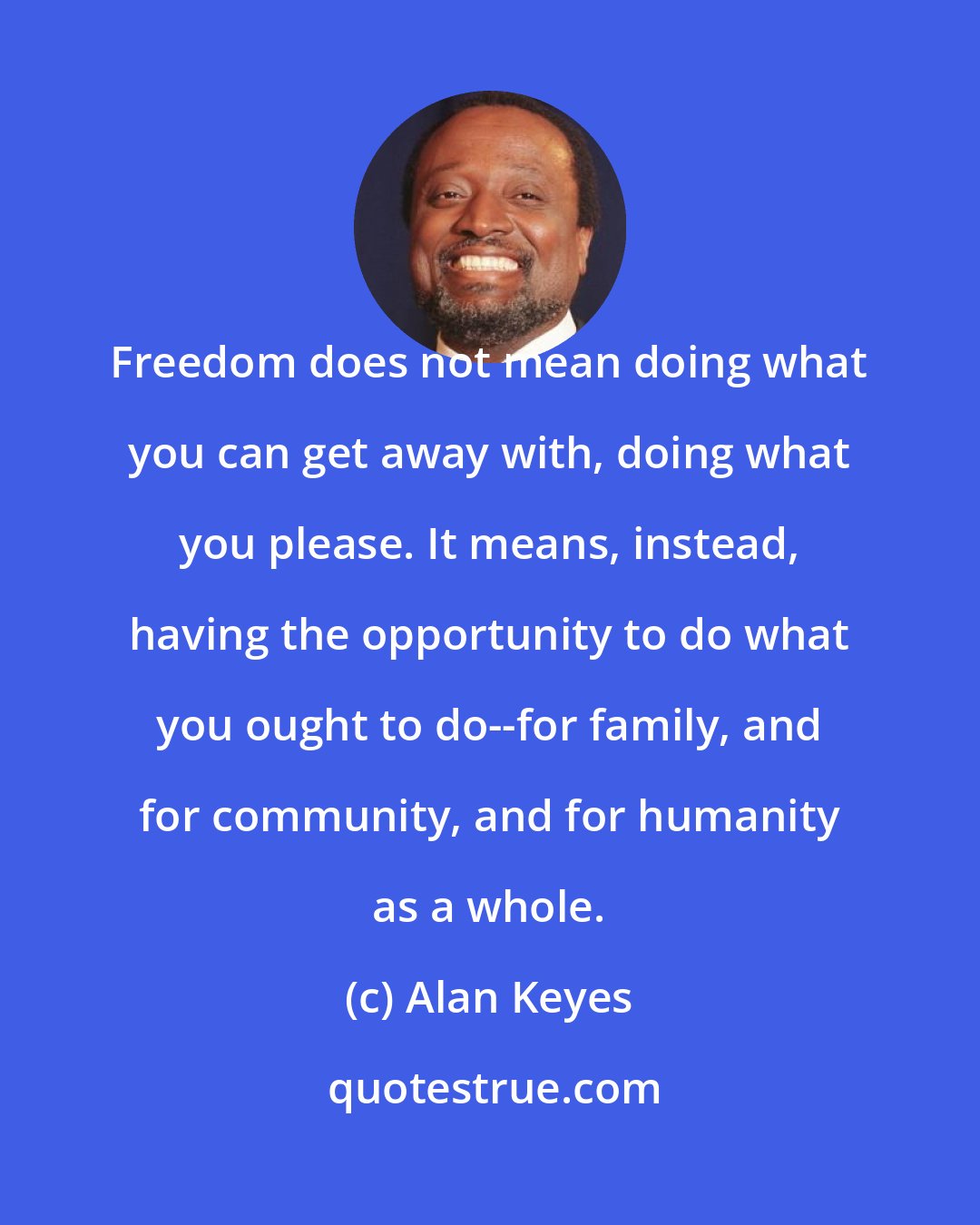 Alan Keyes: Freedom does not mean doing what you can get away with, doing what you please. It means, instead, having the opportunity to do what you ought to do--for family, and for community, and for humanity as a whole.