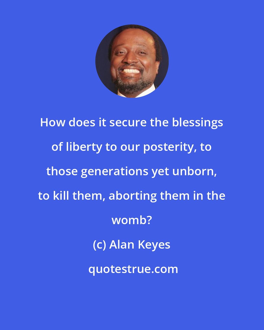 Alan Keyes: How does it secure the blessings of liberty to our posterity, to those generations yet unborn, to kill them, aborting them in the womb?