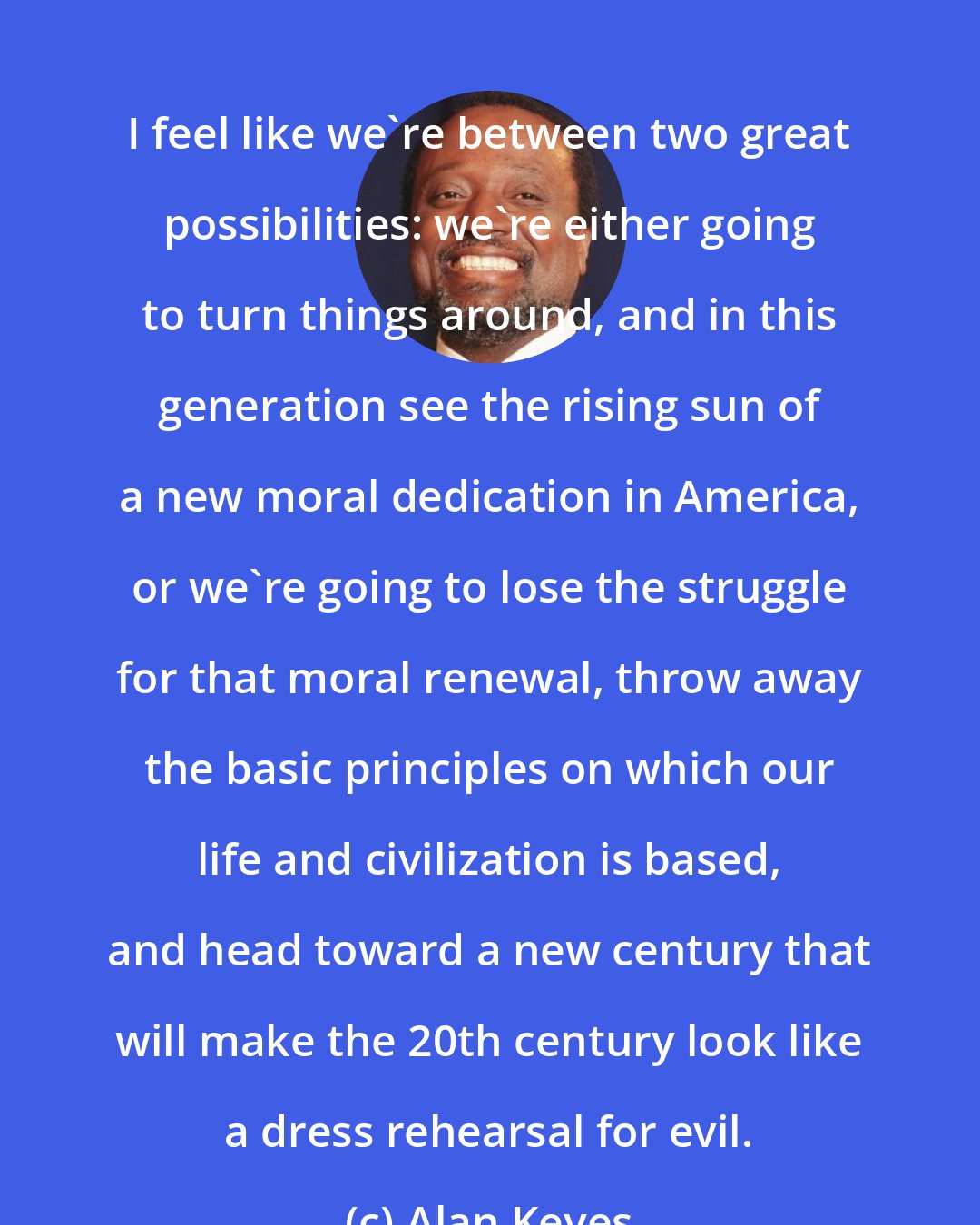 Alan Keyes: I feel like we're between two great possibilities: we're either going to turn things around, and in this generation see the rising sun of a new moral dedication in America, or we're going to lose the struggle for that moral renewal, throw away the basic principles on which our life and civilization is based, and head toward a new century that will make the 20th century look like a dress rehearsal for evil.