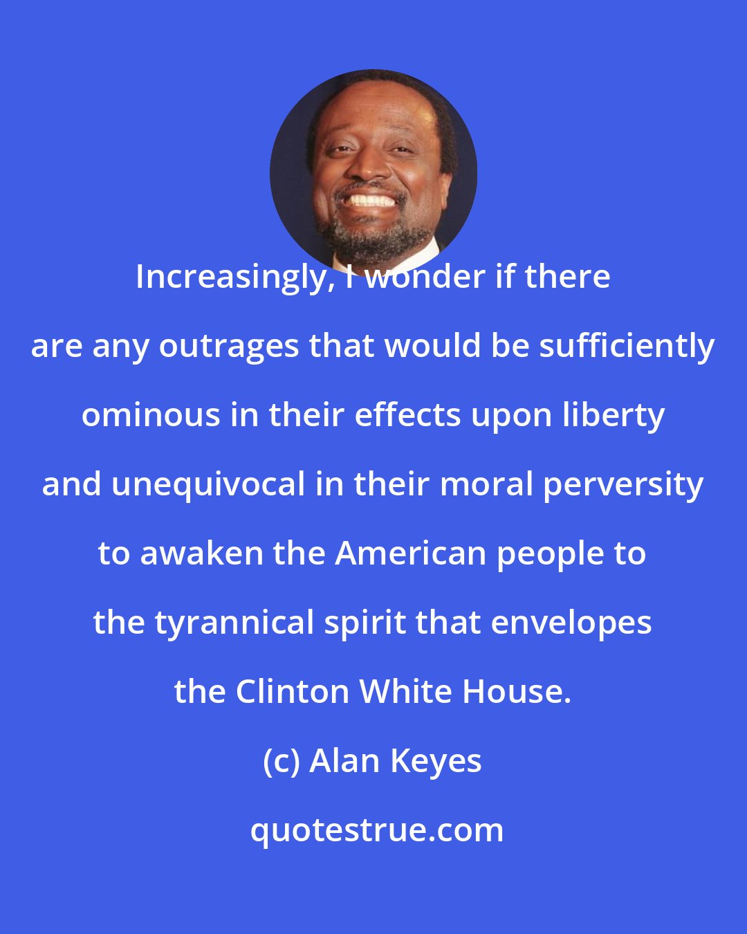 Alan Keyes: Increasingly, I wonder if there are any outrages that would be sufficiently ominous in their effects upon liberty and unequivocal in their moral perversity to awaken the American people to the tyrannical spirit that envelopes the Clinton White House.