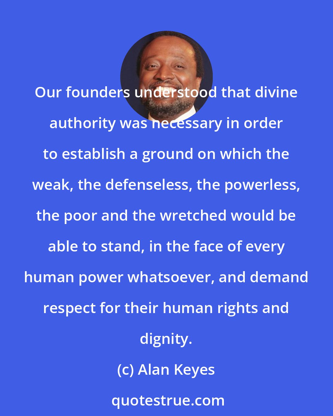 Alan Keyes: Our founders understood that divine authority was necessary in order to establish a ground on which the weak, the defenseless, the powerless, the poor and the wretched would be able to stand, in the face of every human power whatsoever, and demand respect for their human rights and dignity.