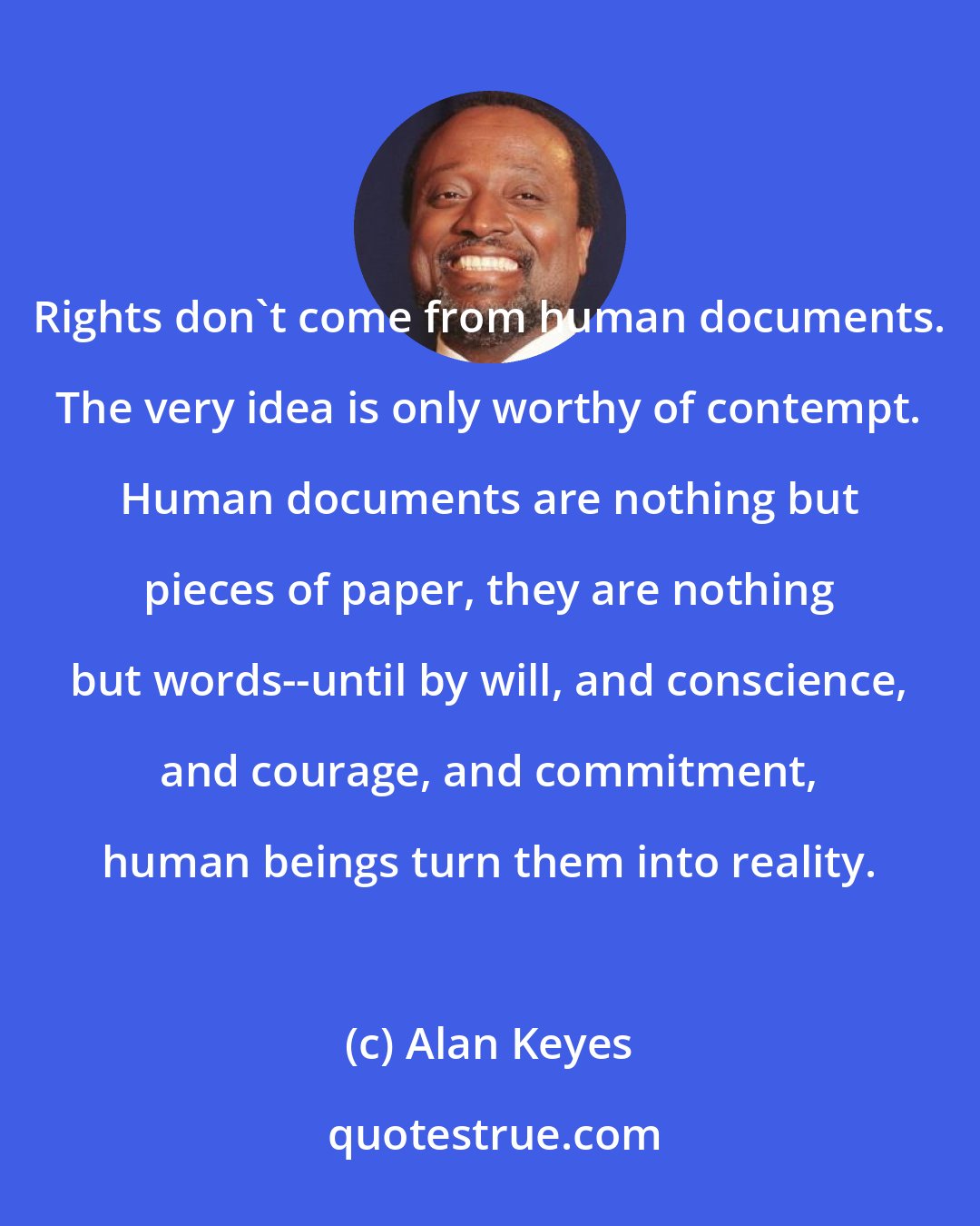 Alan Keyes: Rights don't come from human documents. The very idea is only worthy of contempt. Human documents are nothing but pieces of paper, they are nothing but words--until by will, and conscience, and courage, and commitment, human beings turn them into reality.