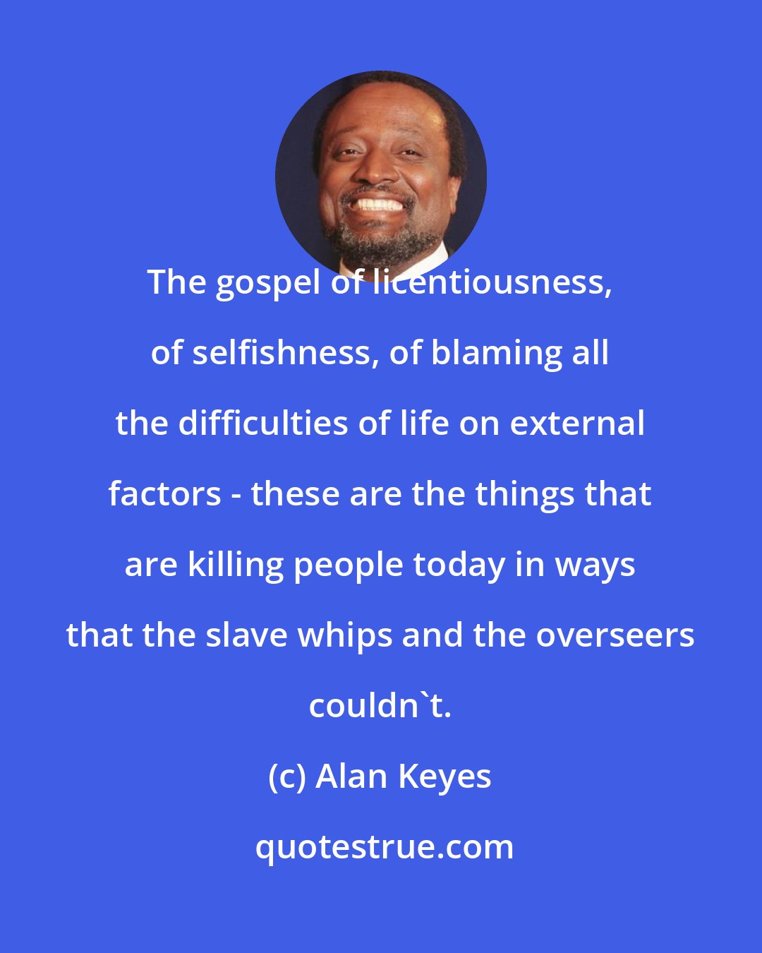 Alan Keyes: The gospel of licentiousness, of selfishness, of blaming all the difficulties of life on external factors - these are the things that are killing people today in ways that the slave whips and the overseers couldn't.