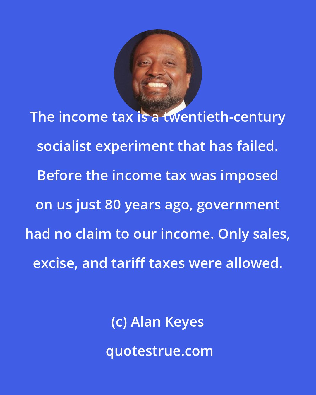 Alan Keyes: The income tax is a twentieth-century socialist experiment that has failed. Before the income tax was imposed on us just 80 years ago, government had no claim to our income. Only sales, excise, and tariff taxes were allowed.