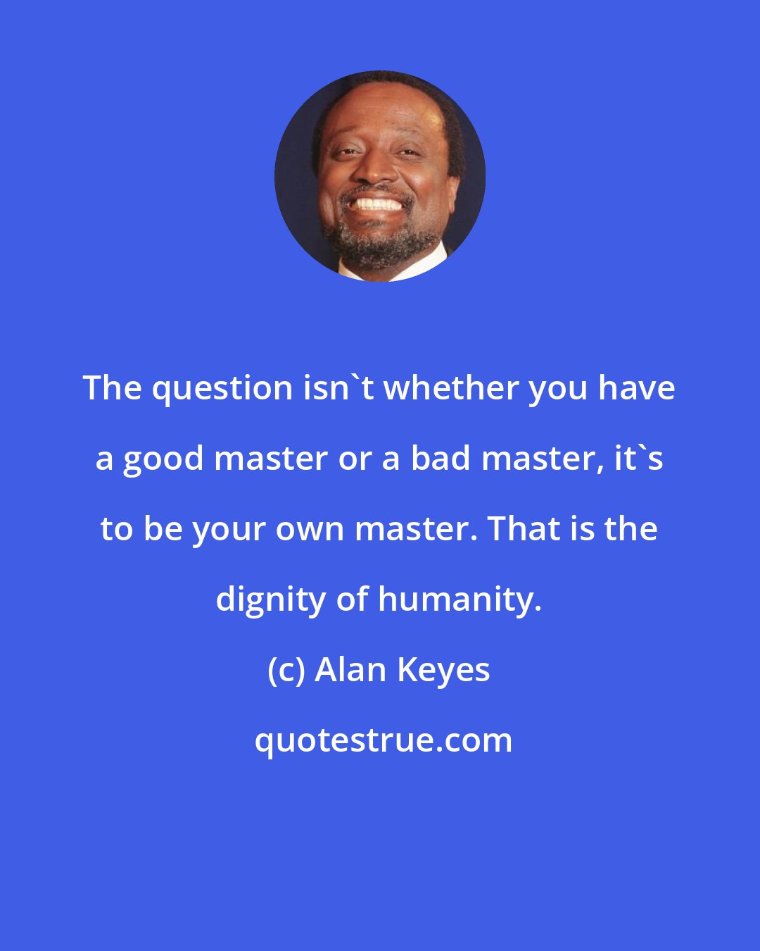 Alan Keyes: The question isn't whether you have a good master or a bad master, it's to be your own master. That is the dignity of humanity.