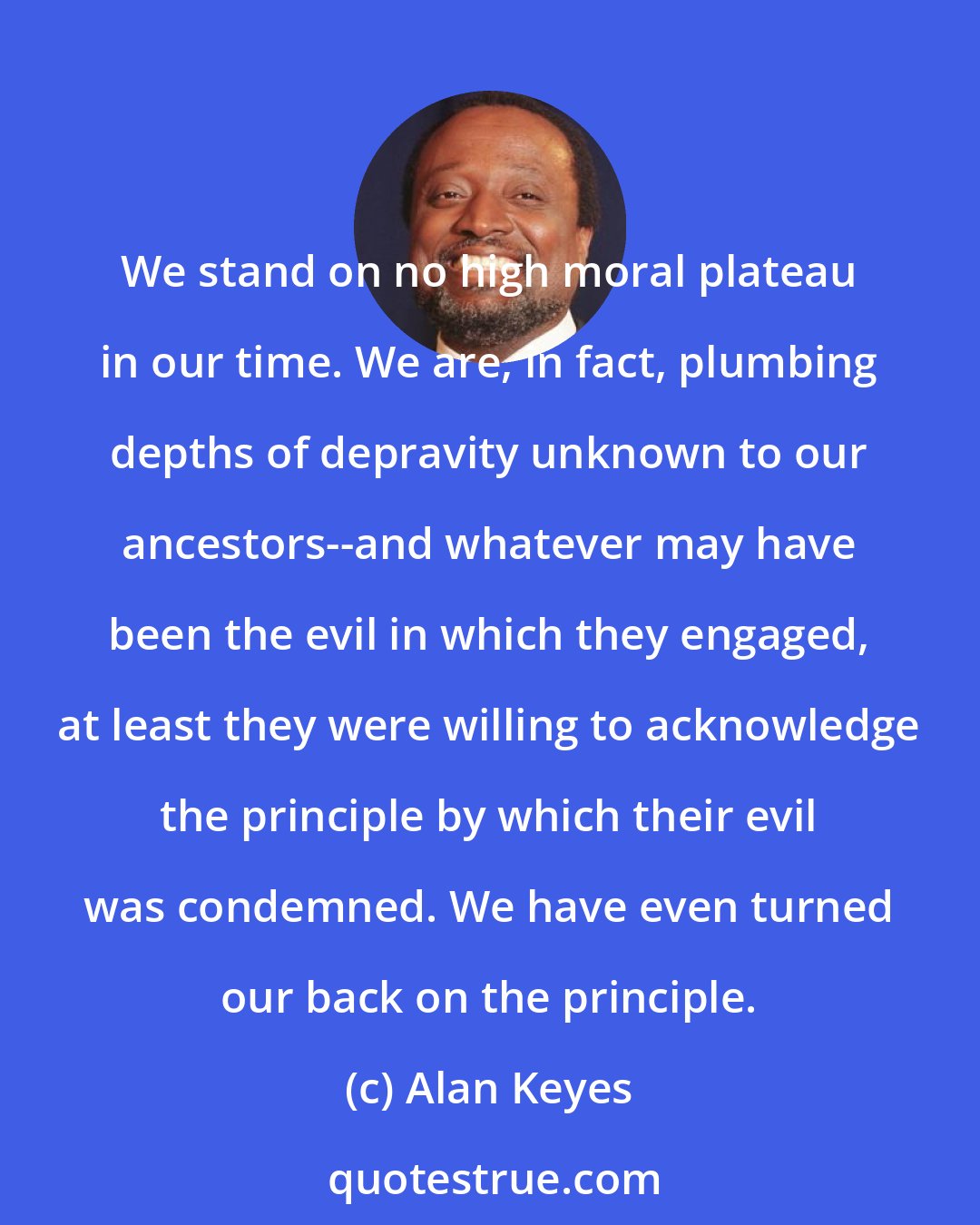 Alan Keyes: We stand on no high moral plateau in our time. We are, in fact, plumbing depths of depravity unknown to our ancestors--and whatever may have been the evil in which they engaged, at least they were willing to acknowledge the principle by which their evil was condemned. We have even turned our back on the principle.