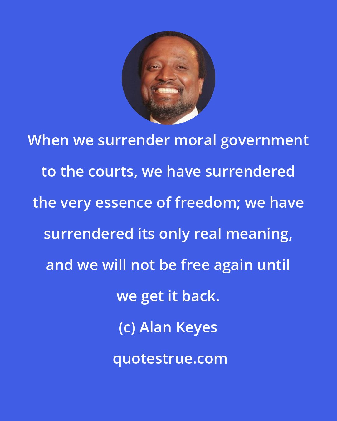 Alan Keyes: When we surrender moral government to the courts, we have surrendered the very essence of freedom; we have surrendered its only real meaning, and we will not be free again until we get it back.