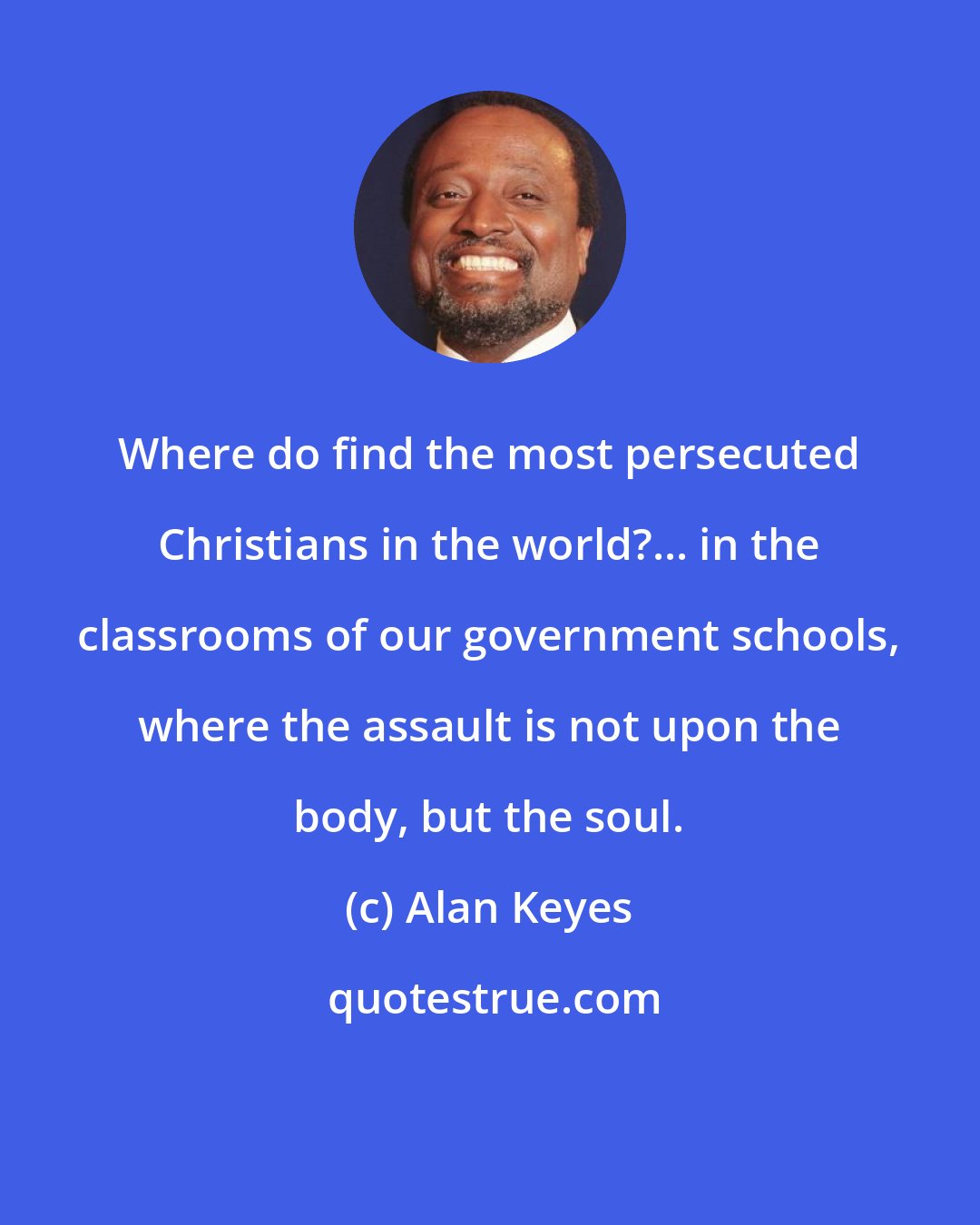 Alan Keyes: Where do find the most persecuted Christians in the world?... in the classrooms of our government schools, where the assault is not upon the body, but the soul.