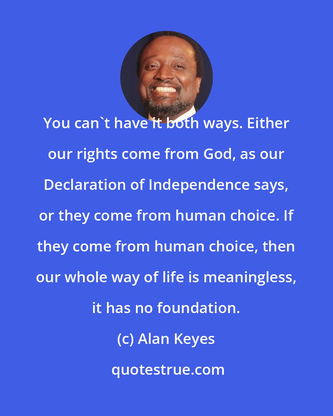 Alan Keyes: You can't have it both ways. Either our rights come from God, as our Declaration of Independence says, or they come from human choice. If they come from human choice, then our whole way of life is meaningless, it has no foundation.