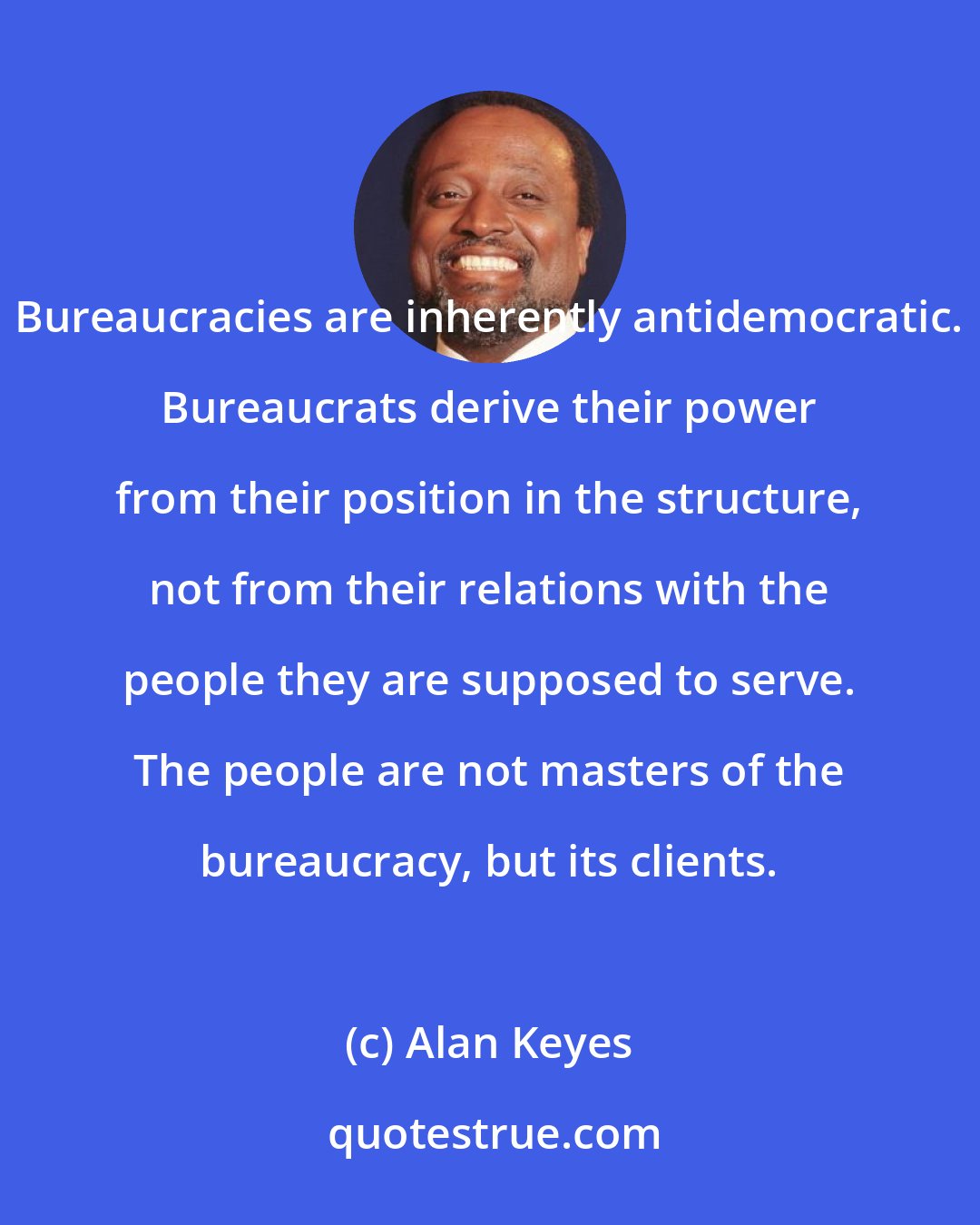 Alan Keyes: Bureaucracies are inherently antidemocratic. Bureaucrats derive their power from their position in the structure, not from their relations with the people they are supposed to serve. The people are not masters of the bureaucracy, but its clients.