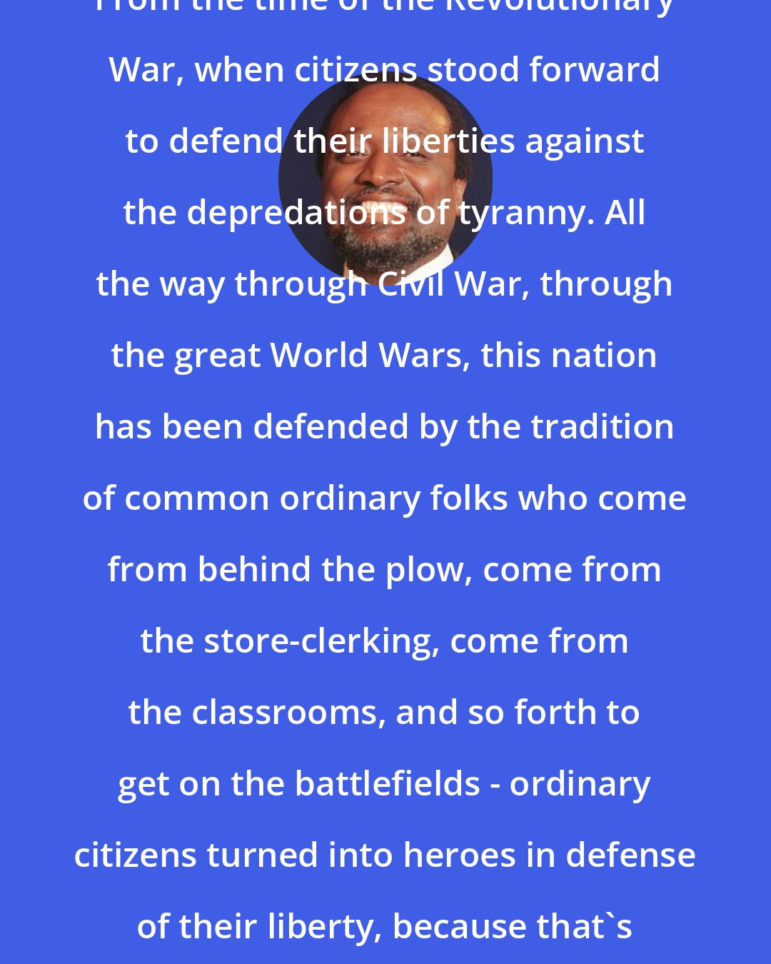 Alan Keyes: From the time of the Revolutionary War, when citizens stood forward to defend their liberties against the depredations of tyranny. All the way through Civil War, through the great World Wars, this nation has been defended by the tradition of common ordinary folks who come from behind the plow, come from the store-clerking, come from the classrooms, and so forth to get on the battlefields - ordinary citizens turned into heroes in defense of their liberty, because that's the potential of freedom.