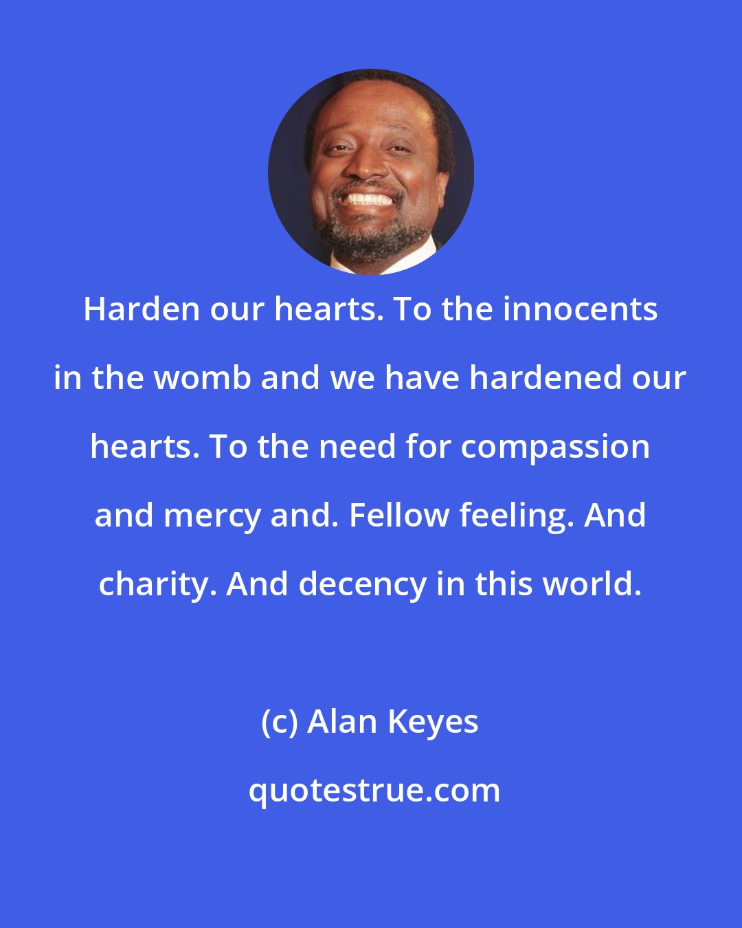 Alan Keyes: Harden our hearts. To the innocents in the womb and we have hardened our hearts. To the need for compassion and mercy and. Fellow feeling. And charity. And decency in this world.