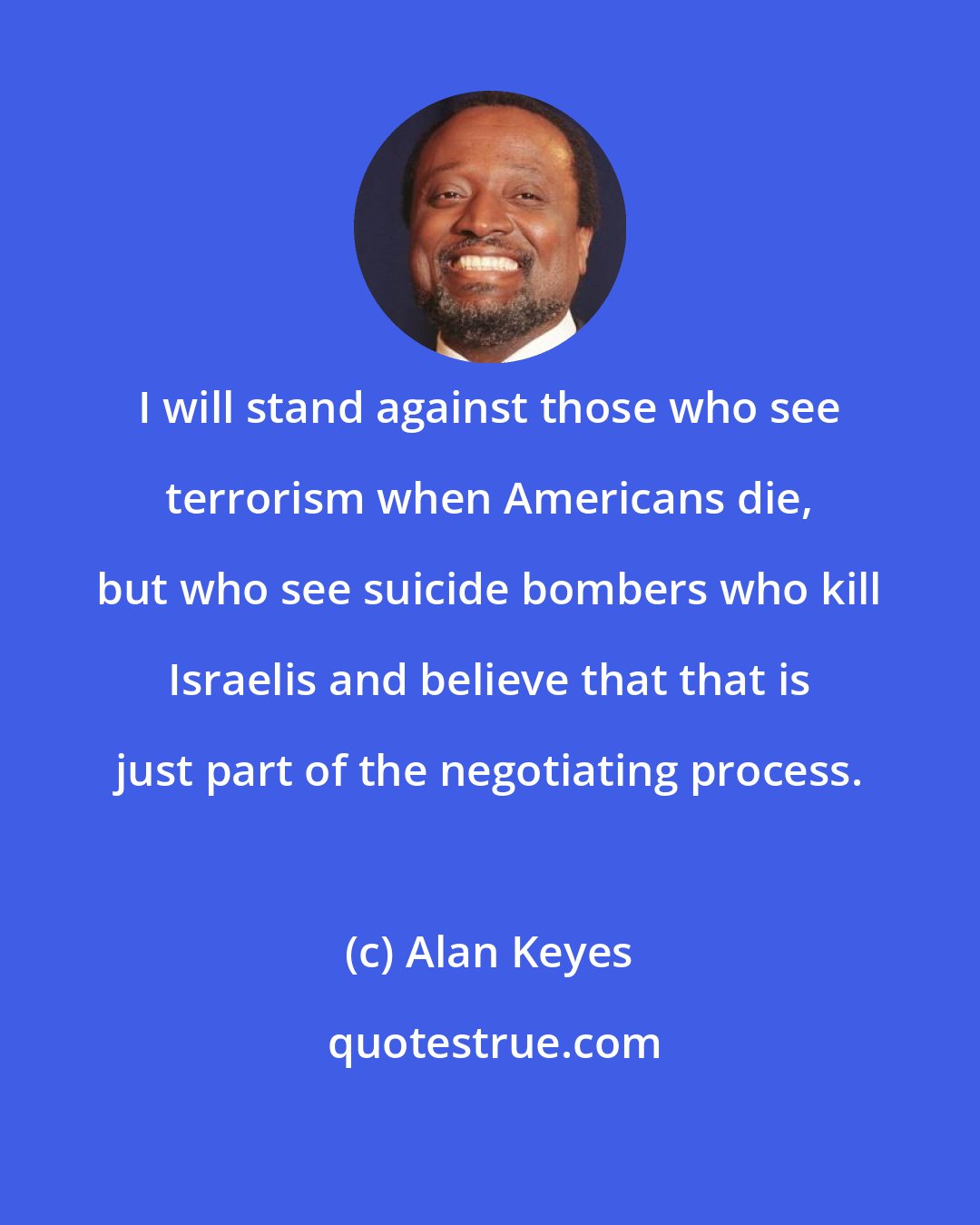 Alan Keyes: I will stand against those who see terrorism when Americans die, but who see suicide bombers who kill Israelis and believe that that is just part of the negotiating process.