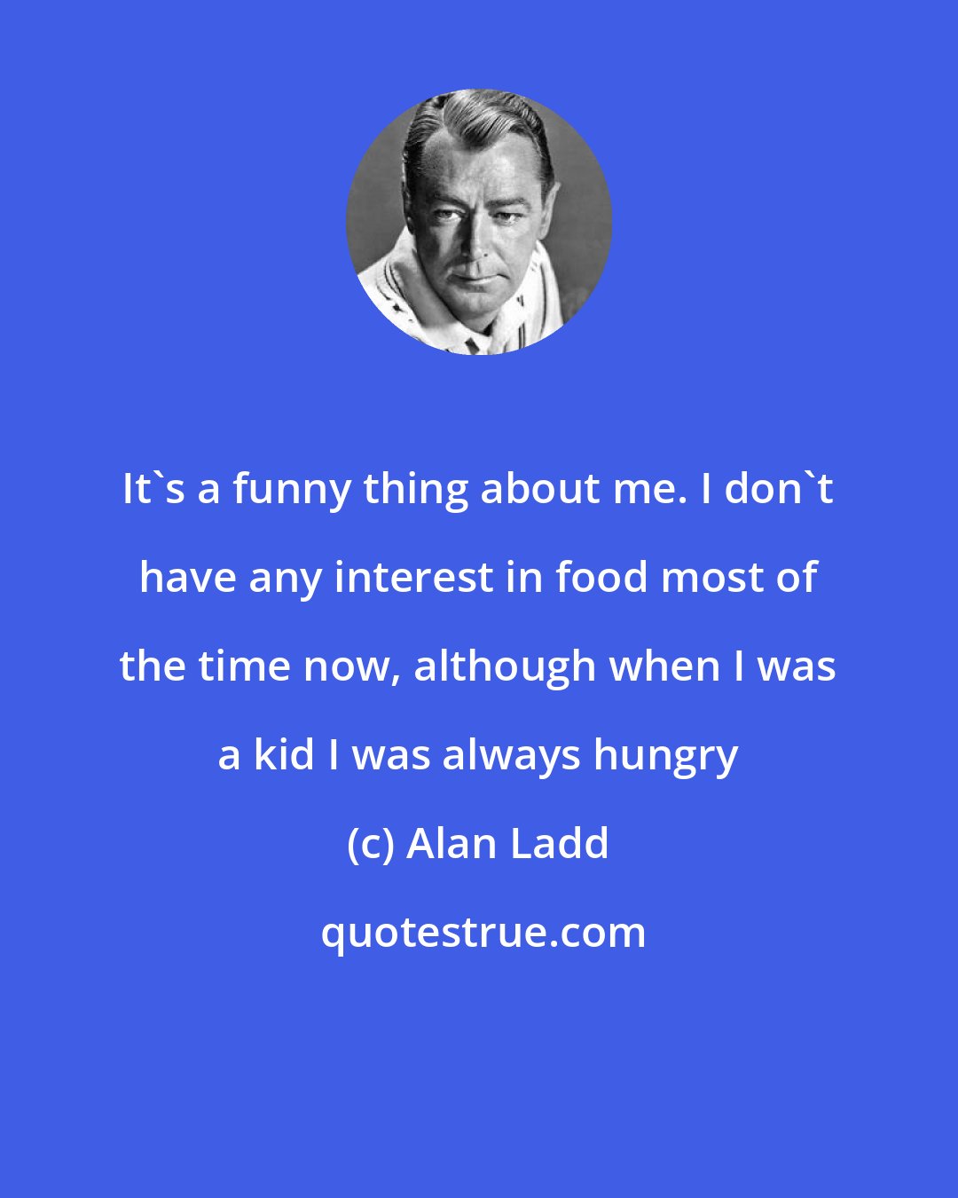 Alan Ladd: It's a funny thing about me. I don't have any interest in food most of the time now, although when I was a kid I was always hungry