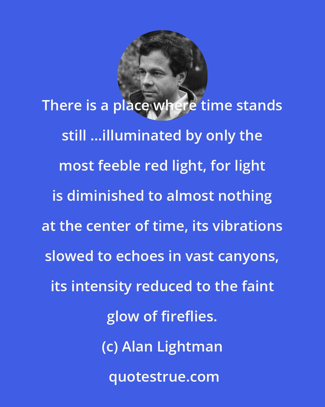 Alan Lightman: There is a place where time stands still ...illuminated by only the most feeble red light, for light is diminished to almost nothing at the center of time, its vibrations slowed to echoes in vast canyons, its intensity reduced to the faint glow of fireflies.